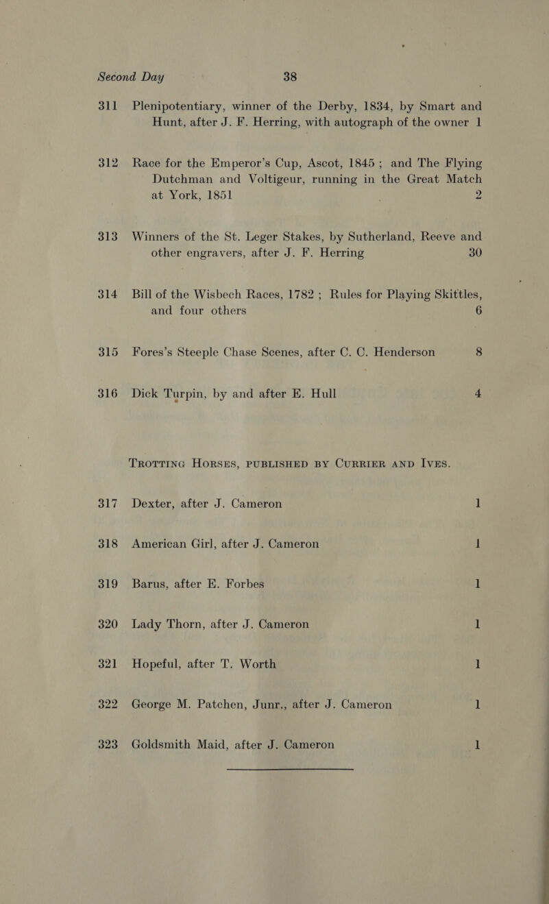 311 312 313 314 318 319 320 321 Plenipotentiary, winner of the Derby, 1834, by Smart and Hunt, after J. F. Herring, with autograph of the owner 1 Race for the Emperor’s Cup, Ascot, 1845; and The Flying Dutchman and Voltigeur, running in the Great Match at York, 1851 2 Winners of the St. Leger Stakes, by Sutherland, Reeve and other engravers, after J. F. Herring 30 Bill of the Wisbech Races, 1782 ; Rules for Playing Skittles, and four others 6 Fores’s Steeple Chase Scenes, after C. C. Henderson 8 Dick Turpin, by and after E. Hull + TROTTING HORSES, PUBLISHED BY CURRIER AND IVES. Dexter, after J. Cameron 1 American Girl, after J. Cameron ] Barus, after EK. Forbes 1 Lady Thorn, after J. Cameron 1 Hopeful, after T. Worth 1 George M. Patchen, Junr., after J. Cameron 1 Goldsmith Maid, after J. Cameron 1