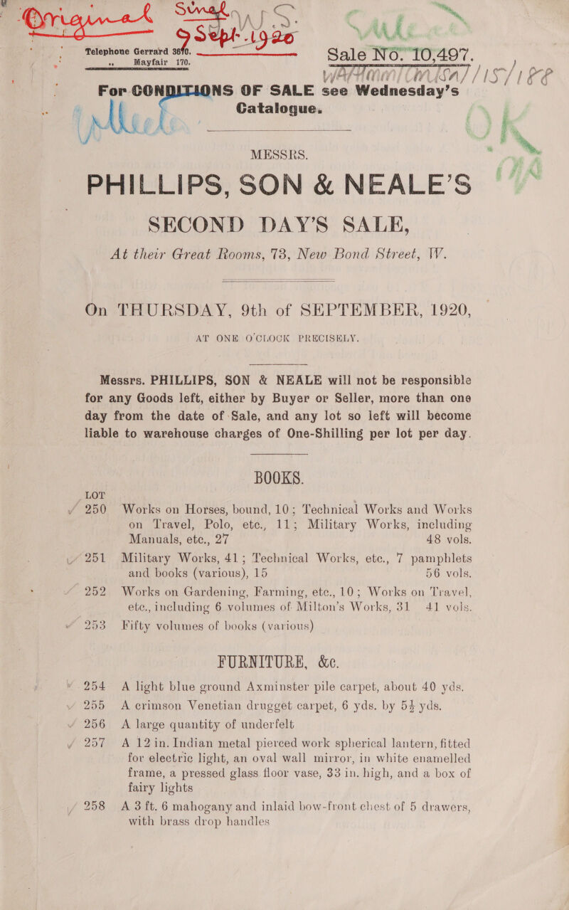   WATE CMSn/ NS OF SALE see Wodnesday’ S Gatalogue.   MESSRS. SECOND DAY’S SALE,   AT ONE OCLOCK PRECISELY. BOOKS. Works on Horses, bound, 10; Technical Works and Works on Travel, Polo, ete., 11; Military Works, including Manuals, etc., 27 48 vols. Military Works, 41; Technical Works, ete., 7 pamphlets and books (various), 15 56 vols. Works on Gardening, Farming, etc., 10; Works on Travel, ete., including 6 volumes of Milton’s Works, 31 41 vols. Fifty volumes of books (various) FURNITURE, &amp;e. A light blue ground Axminster pile carpet, about 40 yds. A crimson Venetian drugget carpet, 6 yds. by 54 yds. A large quantity of underfelt A 12 in. Indian metal pierced work spherical lantern, fitted for electric light, an oval wall mirror, in white enamelled frame, a pressed glass floor vase, 33 in. high, and a box of fairy lights A. 3 ft. 6 mahogany and inlaid bow-front chest of 5 drawers, with brass drop handles