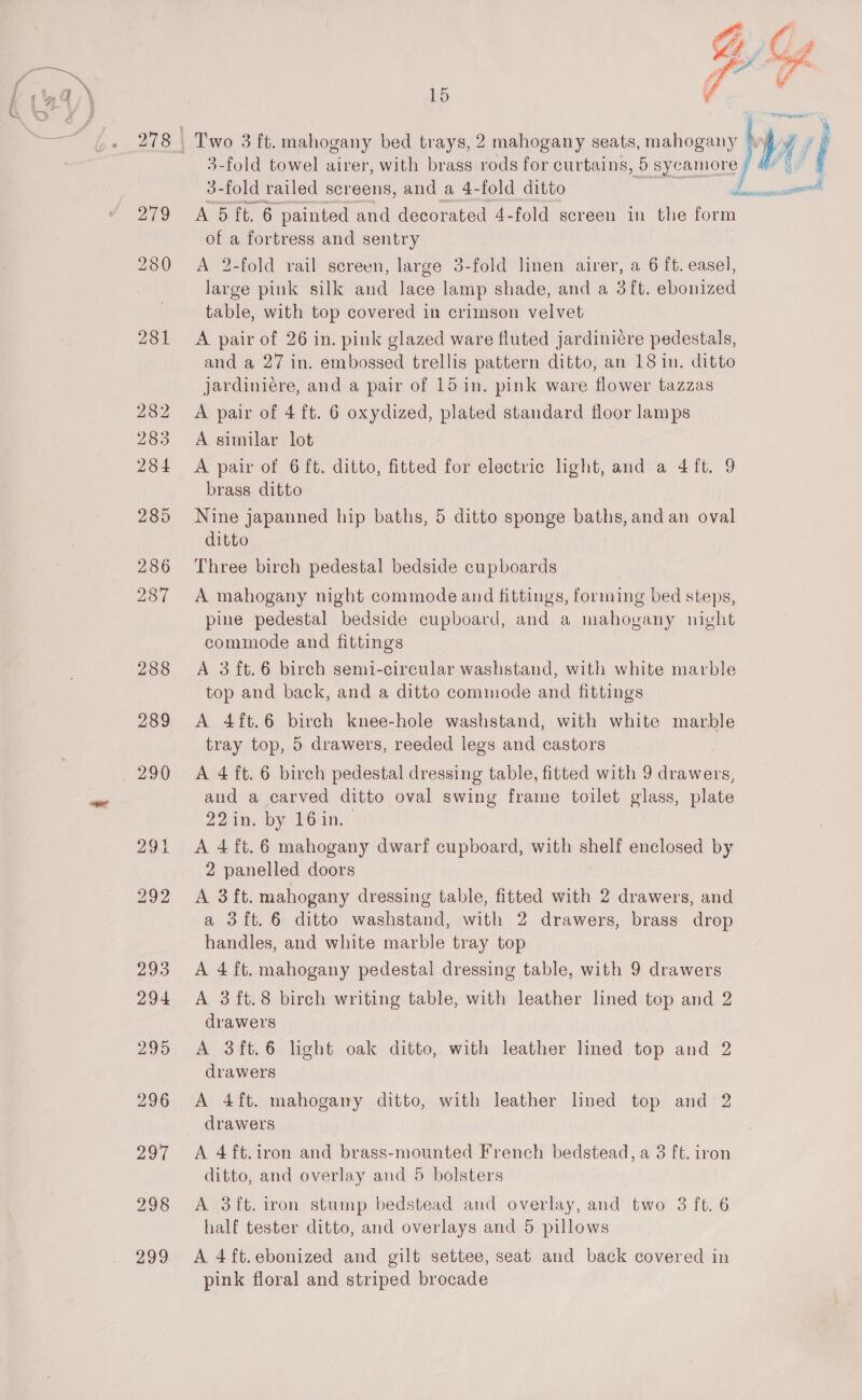 27° 281  15 | yf ; 3-fold towel airer, with brass rods for curtains, 5 sycamore / 4% | 3-fold railed screens, and a 4-fold ditto ne A 5 ft. 6 painted and decorated 4-fold screen in the form of a fortress and sentry A 2-fold rail screen, large 3-fold linen airer, a 6 ft. easel, large pink silk and lace lamp shade, and a 3 ft. ebonized table, with top covered in crimson velvet A pair of 26 in. pink glazed ware fluted jardiniére pedestals, and a 27 in. embossed trellis pattern ditto, an 18 in. ditto jardiniére, and a pair of 15 in. pink ware flower tazzas A pair of 4 ft. 6 oxydized, plated standard floor lamps A similar lot A pair of 6 ft. ditto, fitted for electric light, and a 4 ft. 9 brass ditto Nine japanned hip baths, 5 ditto sponge baths, and an oval ditto Three birch pedestal bedside cupboards A mahogany night commode and fittings, forming bed steps, pine pedestal bedside cupboard, and a mahogany night commode and fittings A 3 ft.6 birch semi-circular washstand, with white marble top and back, and a ditto commode and fittings A 4ft.6 birch knee-hole washstand, with white marble tray top, 5 drawers, reeded legs and castors A 4 ft. 6 birch pedestal dressing table, fitted with 9 drawers, and a carved ditto oval swing frame toilet glass, plate 22in. by 16in. A 4 ft. 6 mahogany dwarf cupboard, with shelf enclosed by 2 panelled doors A 3ft. mahogany dressing table, fitted with 2 drawers, and a 3ft.6 ditto washstand, with 2 drawers, brass drop handles, and white marble tray top A 4 ft. mahogany pedestal dressing table, with 9 drawers A 3ft.8 birch writing table, with leather lined top and 2 drawers A 3ft.6 lght oak ditto, with leather lined top and 2 drawers A 4ft. mahogany ditto, with leather lned top and 2 drawers A 4ft.iron and brass-mounted French bedstead, a 3 ft. iron ditto, and overlay and 5 bolsters A 3ft. iron stump bedstead and overlay, and two 3 ft. 6 half tester ditto, and overlays and 5 pillows A 4ft.ebonized and gilt settee, seat and back covered in pink floral and striped brocade