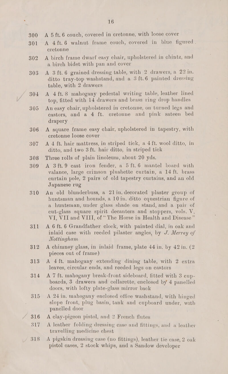 310 311 312 313 314 315 316 Old 318 16 A 5 ft. 6 couch, covered in cretonne, with loose cover A 4ft.6 walnut frame couch, covered in blue figured. cretonne A birch frame dwarf easy chair, upholstered in chintz, and a birch bidet with pan and cover A 3ft.6 grained dressing table, with 2 drawers, a 22 in. ditto tray-top washstand, and a 3 ft.6 painted dressing table, with 2 drawers A 4ft.8 mahogany pedestal writing table, leather lined top, fitted with 14 drawers and brass ring drop handles An easy chair, upholstered in cretonne, on turned legs and castors, and a 4 ft. cretonne and pink sateen bed drapery A square frame easy chair, upholstered in tapestry, with cretonne loose cover A 4 ft. hair mattress, in striped tick, a 4ft. wool ditto, in ditto, and two 3ft. hair ditto, in striped tick Three rolls of plain linoleum, about 20 yds. A 3ft.9 cast iron fender, a 5ft.6 mantel board with valance, large crimson plushette curtain, a 14 ft. brass curtain pole, 2 pairs of old tapestry curtains, and an old Japanese rug An old blunderbuss, a 21 in. decorated plaster group of huntsman and hounds, a 101n. ditto equestrian figure of a huntsman, under glass shade on stand, and a pair of cut-glass square spirit decanters and stoppers, vols. V, VI, Vil and VIII, of “ The Horse in Health and Disease ” A 6 ft. 6 Grandfather clock, with painted dial, in oak and inlaid case with reeded pilaster angles, by J. Merrey of Nottingham A chimney glass, in inlaid frame, plate 44 in. by 42 in. (2 pieces out of frame) A 4ft. mahogany extending dining table, with 2 extra leaves, circular ends, and reeded legs on castors A 7 ft. mahogany break-front sideboard, fitted with 3 cup- boards, 3 drawers and cellarette, enclosed by 4 panelled doors, with lofty plate-glass mirror back A 24in. mahogany enclosed office washstand, with hinged slope front, plug basin, tank and cupboard under, with panelled door A clay-pigeon pistol, and 2 French flutes A leather folding dressing case and fittings, and a leather travelling medicine chest A pigskin dressing case (no fittings), leather tie case, 2 oak