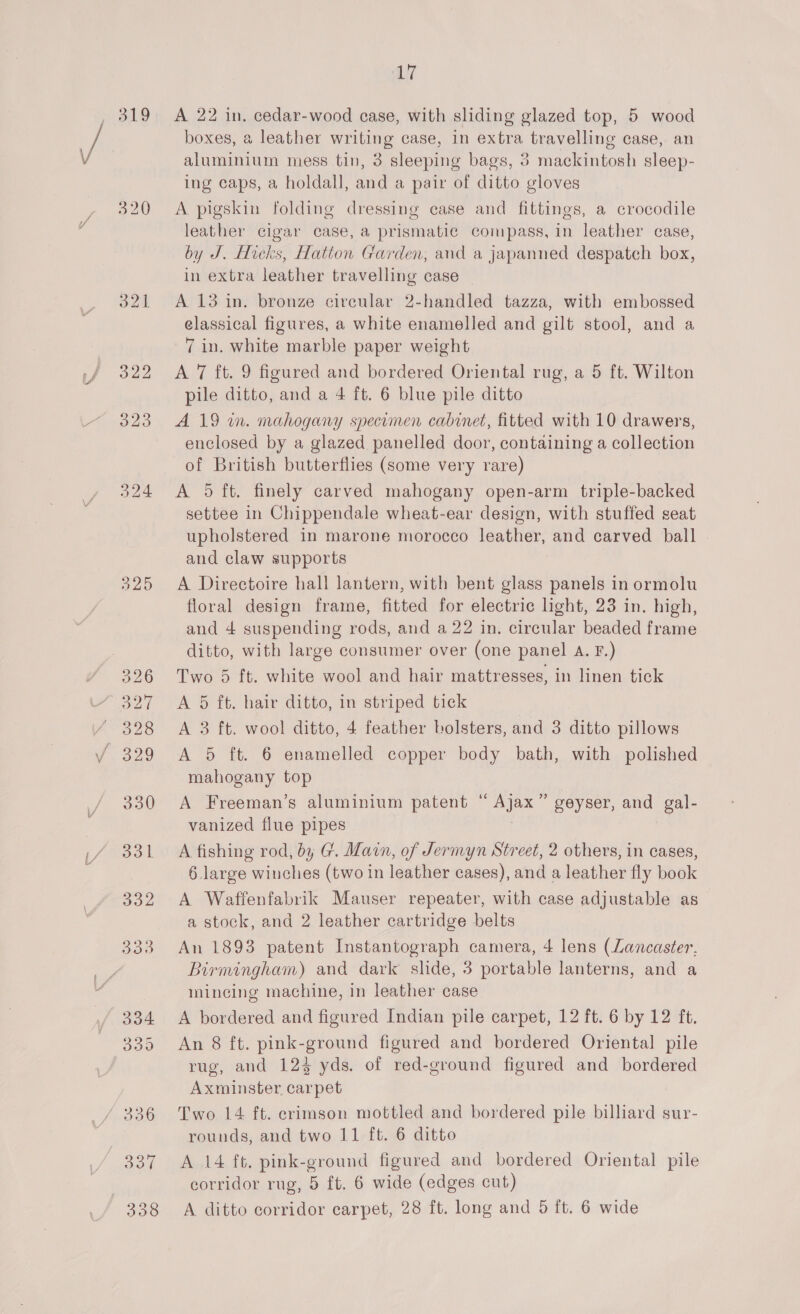 LIT boxes, a leather writing case, in extra travelling case, an aluminium mess tin, 3 sleeping bags, 3 mackintosh sleep- ing caps, a holdall, and a pair of ditto gloves A pigskin folding dressing case and fittings, a crocodile leather cigar case, a prismatic compass, in leather case, by J. Hicks, Hatton Garden, and a japanned despatch box, in extra leather travelling case _ A 13 in. bronze circular 2-handled tazza, with embossed classical figures, a white enamelled and gilt stool, and a 7 in. white marble paper weight A 7 ft. 9 figured and bordered Oriental rug, a 5 ft. Wilton pile ditto, and a 4 ft. 6 blue pile ditto A 19 wm. mahogany specumen cabinet, fitted with 10 drawers, enclosed by a glazed panelled door, containing a collection of British butterflies (some very rare) A 5 ft. finely carved mahogany open-arm triple-backed settee in Chippendale wheat-ear design, with stuffed seat upholstered in marone morocco leather, and carved ball and claw supports A Directoire hall lantern, with bent glass panels in ormolu floral design frame, fitted for electric light, 23 in. high, and 4 suspending rods, and a 22 in. circular beaded frame ditto, with large consumer over (one panel A. F.) Two 5 ft. white wool and hair mattresses, in linen tick A 5 ft. hair ditto, in striped tick A 3 ft. wool ditto, 4 feather bolsters, and 3 ditto pillows A 5 ft. 6 enamelled copper body bath, with polished mahogany top A Freeman’s aluminium patent “Ajax” geyser, and gal- vanized flue pipes A fishing rod, by G. Main, of Jermyn Street, 2 others, in cases, 6. large winches (two in leather cases), and a leather fly book A Waffenfabrik Mauser repeater, with case adjustable as a stock, and 2 leather cartridge belts An 1893 patent Instantograph camera, 4 lens (Lancaster, Birmingham) and dark slide, 3 portable lanterns, and a mincing machine, in leather case A bordered and figured Indian pile carpet, 12 ft. 6 by 12 ft. An 8 ft. pink-ground figured and bordered Oriental pile rug, and 123 yds. of red-ground figured and bordered Axminster carpet Two 14 ft. crimson mottled and bordered pile billiard sur- rounds, and two 11 ft. 6 ditto A 14 ft. pink-ground figured and bordered Oriental pile corridor rug, 5 ft. 6 wide (edges cut) A ditto corridor carpet, 28 ft. long and 5 ft. 6 wide