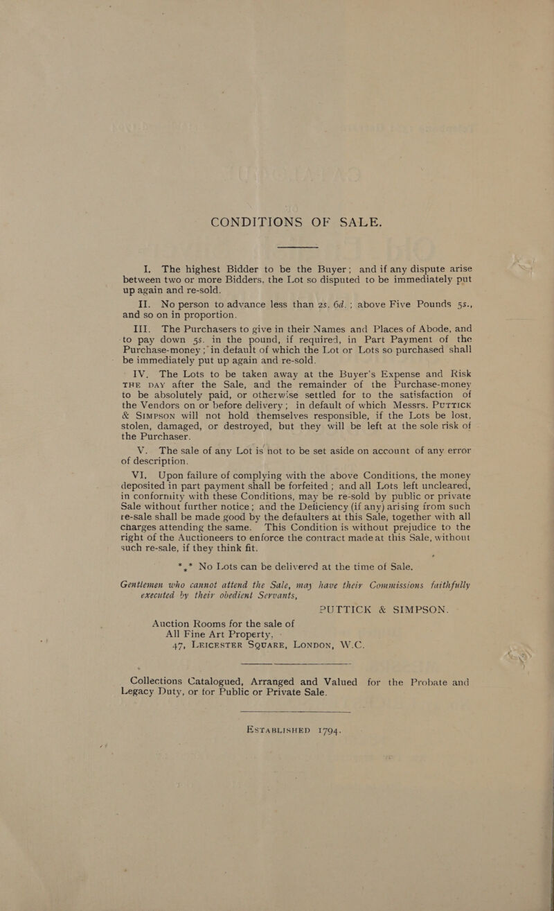 CONDITIONS OF. SALE. I. The highest Bidder to be the Buyer; and if any dispute arise between two or more Bidders, the Lot so disputed to be immediately put up again and re-sold. II. No person to advance less than 2s. 6d.; above Five Pounds 5s., and so on in proportion. III. The Purchasers to give in their Names and Places of Abode, and -to pay down 5s. in the pound, if required, in Part Payment of the Purchase-money ; in detault of which the Lot or Lots so purchased shall be immediately put up again and re-sold. IV. The Lots to be taken away at the Buyer’s Expense and Risk THE DAY after the Sale, and the remainder of the Purchase-money to be absolutely paid, or otherwise settled for to the satisfaction of the Vendors on or before delivery; in default of which Messrs. PUTTICK &amp; Simpson will not hold themselves responsible, if the Lots be lost, stolen, damaged, or destroyed, but they will be left at the sole risk of the Purchaser. V. The sale of any Lot is not to be set aside on account of any error of description. VI. Upon failure of complying with the above Conditions, the money deposited in part payment shall be forfeited ; and all Lots left uncleared, in conformity with these Conditions, may be re-sold by public or private Sale without further notice; and the Deliciency (if any) arising from such re-sale shall be made good by the defaulters at this Sale; together with all Charges attending the same. This Condition is without prejudice to the right of the Auctioneers to enforce the contract madeat this Sale, without such re-sale, if they think fit. ¢ * * No Lots can be delivered at the time of Sale. Gentlemen who cannot attend the Sale, may have theiy Commissions faithfully executed by thety obedient Servants, PU LTTICKS &amp; “SIMPSON. Auction Rooms for the sale of All Fine Art Property, - 47, LEICESTER SQUARE, LONDON, W.C.  Collections Catalogued, Arranged and Valued for the Probate and Legacy Duty, or tor Public or Private Sale. ESTABLISHED 1794. 