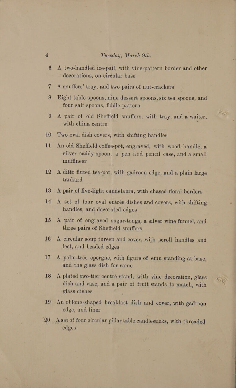 10 15 16 17 18 19 20 Tuesday, March 9th. A two-handled ice-pail, with vine-pattern border and other decorations, on circular base A snuffers’ tray, and two pairs of nut-crackers Hight table spoons, nine dessert spoons, six tea spoons, and four salt spoons, fiddle-pattern A pair of old Sheffield snuffers, with tray, and a waiter, with china centre : T'wo oval dish covers, with shifting handles An old Sheffield coffee-pot, engraved, with wood handle, a silver caddy spoon, a ‘pen and pencil case, and a small muffineer A ditto fluted tea-pot, with gadroon edge, and a plain large tankard A pair of five-light candelabra, with chased floral borders A set of four oval entrée dishes and covers, with shifting handles, and decorated edges A pair of engraved sugar-tongs, a silver wine funnel, and three pairs of Sheffield snuffers A circular soup tureen and cover, with scroll handles and feet, and beaded edges A palm-tree epergne, with figure of emu standing at base, and the glass dish for same A plated two-tier centre-stand, with vine decoration, glass dish and vase, and a pair of fruit stands to match, with glass dishes An oblong-shaped breakfast dish and cover, with gadroon edge, and liner A set of four circular pillar table candlesticks, with threaded edges 