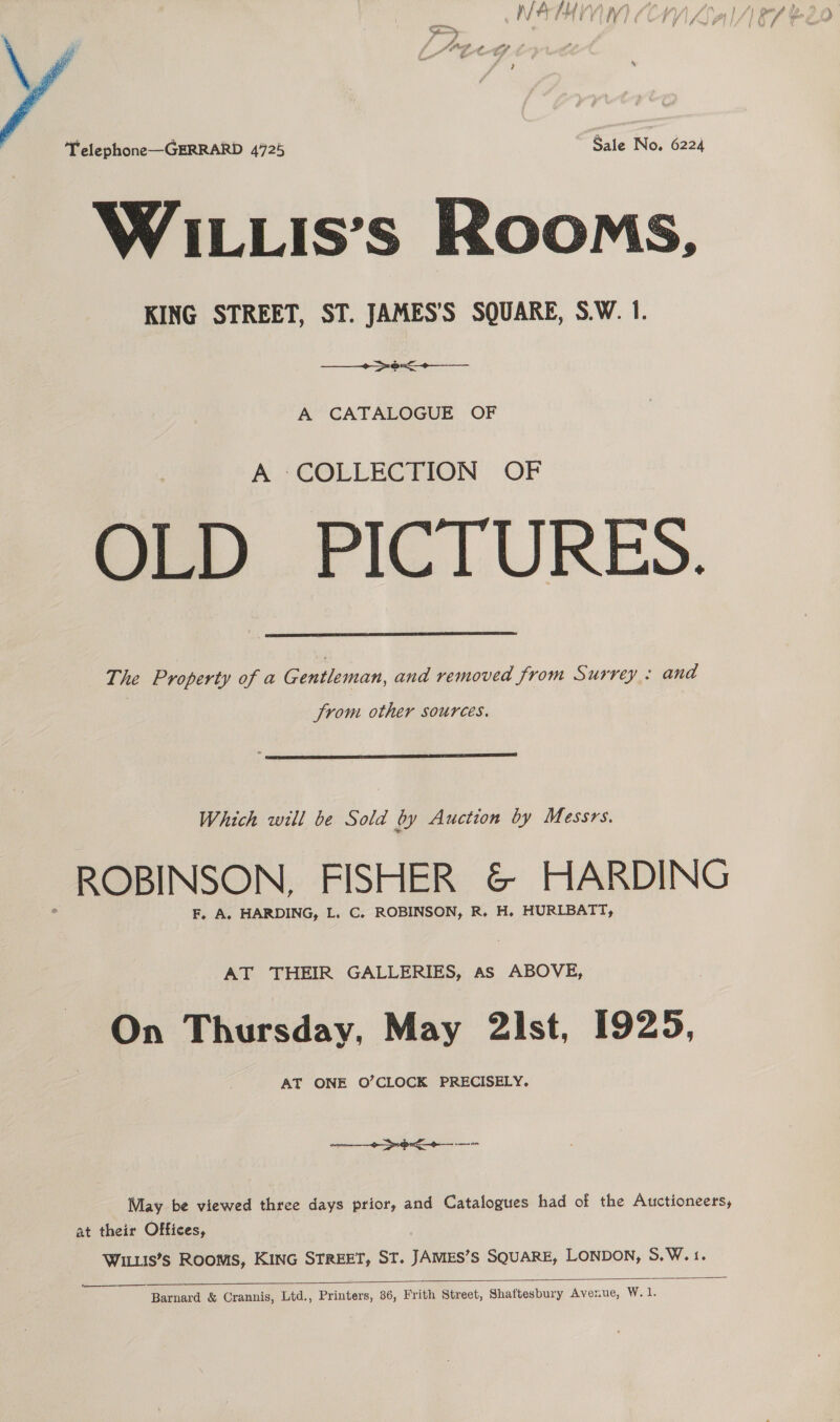 Af # 7H | ( M, ( f tf  Telephone—GERRARD 4725 Sale No. 6224 WILLIis’s Rooms, KING STREET, ST. JAMES’S SQUARE, S.W. 1. +--+ A CATALOGUE OF A COLLECTION OF OLD PICTURES. The Property of a Gentleman, and removed from Surrey : and  from other sources.  Which will be Sold by Auction by Messrs. ROBINSON, FISHER &amp; HARDING F, A. HARDING, L. C. ROBINSON, R. H. HURIBATT, AT THEIR GALLERIES, as ABOVE, On Thursday, May 2ist, 1925, AT ONE O’CLOCK PRECISELY. —_+-o&lt;+-—- May be viewed three days prior, and Catalogues had of the Auctioneers, at their Offices, WILLIS’s Rooms, KING STREET, ST. JAMES’S SQUARE, LONDON, 5.W.1.   Barnard &amp; Crannis, Ltd., Printers, 36, Frith Street, Shaftesbury Avenue, W.1.