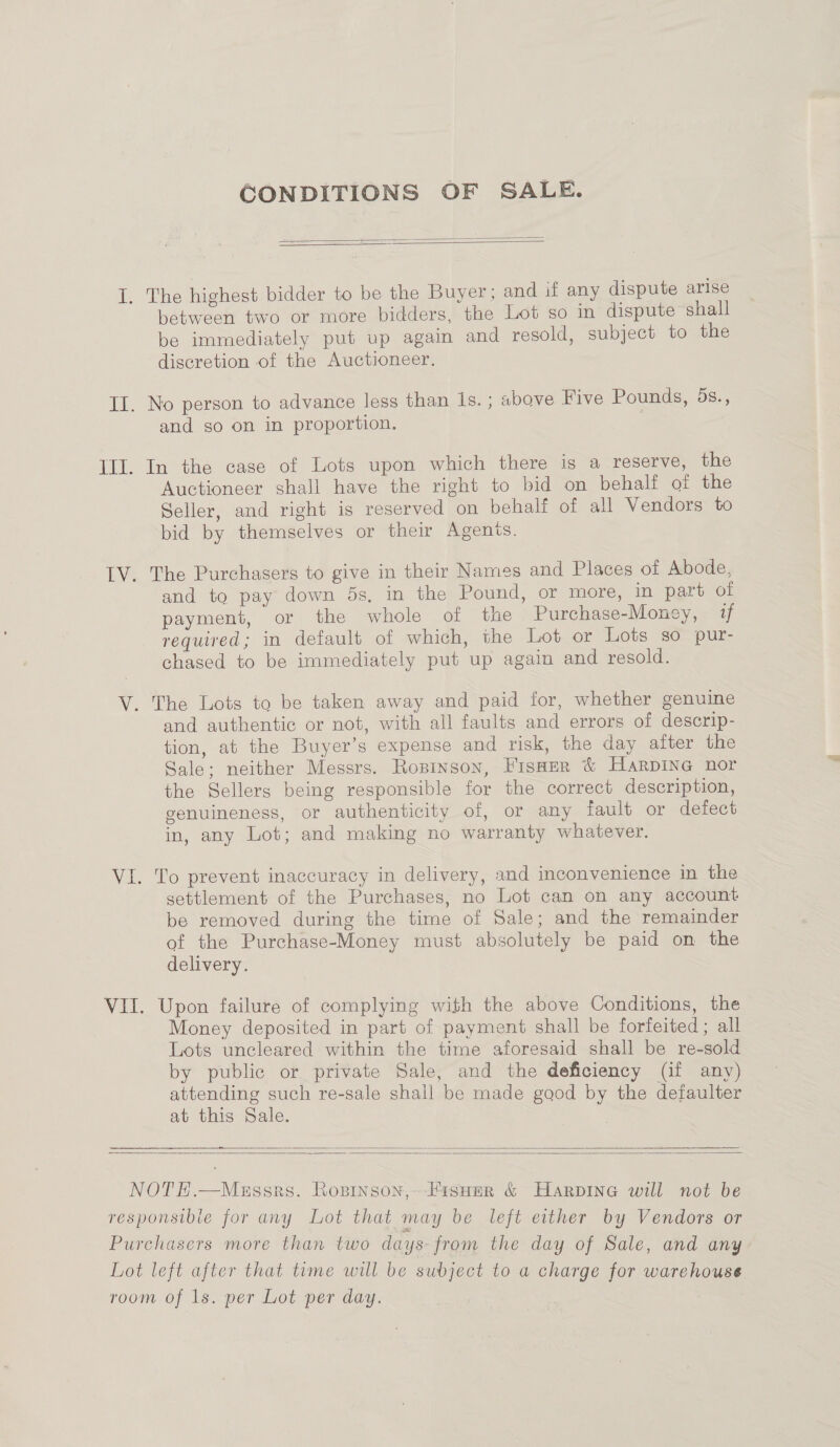 CONDITIONS OF SALE.   between two or more bidders, the Lot so in dispute ‘shall be immediately put up again and resold, subject to the discretion of the Auctioneer. and go on in proportion. In the case of Lots upon which there is a reserve, the Auctioneer shall have the right to bid on behalf of the Seller, and right is reserved on behalf of all Vendors to bid by themselves or their Agenis. The Purchasers to give in their Names and Places of Abode, and to pay down 5s, in the Pound, or more, in part of payment, or the whole of the Purchase-Money, if required; in default of which, the Lot or Lots so pur- chased to be immediately put up again and resold. and authentic or not, with all faults and errors of descrip- tion, at the Buyer’s expense and risk, the day after the Sale; neither Messrs. Ropinson, Fisaer &amp; Harpine nor the Sellers being responsible for the correct description, genuineness, or authenticity of, or any fault or defect in, any Lot; and making no warranty whatever. To prevent inaccuracy in delivery, and inconvenience in the settlement of the Purchases, no Lot can on any account be removed during the time of Sale; and the remainder of the Purchase-Money must absolutely be paid on the delivery. Upon failure of complying with the above Conditions, the Money deposited in part of payment shall be forfeited ; all Lots uncleared within the time aforesaid shall be re-sold by public or private Sale, and the deficiency (if any) attending such re-sale shall be made good by the defaulter at this Sale.  