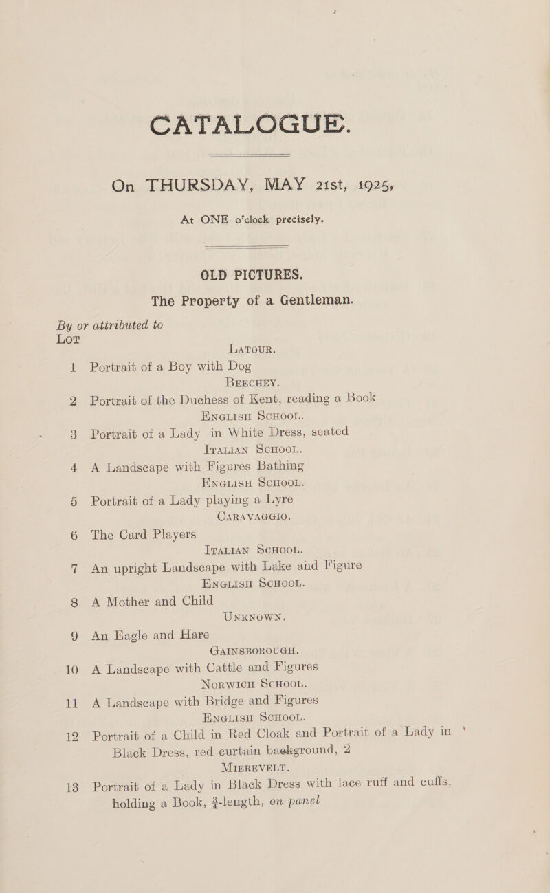 CATALOGUE.   On THURSDAY, MAY aist, 1925, At ONE o’clock precisely.   OLD PICTURES. The Property of a Gentleman. By or attrebuted to LoT LATOUR. 1 Portrait of a Boy with Dog BEECHEY. 2 Portrait of the Duchess of Kent, reading a Book ENGLISH SCHOOL. 3 Portrait of a Lady in White Dress, seated ITALIAN SCHOOL. 4 A Landscape with Figures Bathing ENGLISH SCHOOL. 5 Portrait of a Lady playing a Lyre CARAVAGGIO. 6 The Card Players ITALIAN SCHOOL. 7 An upright Landscape with Lake and Figure ENGLISH SCHOOL. 8 &lt;A Mother and Child UNKNOWN. 9 An Hagle and Hare GAINSBOROUGH. 10 A Landscape with Cattle and Figures NorWICH SCHOOL. 11 A Landscape with Bridge and Figures ENGLISH SCHOOL. 12 Portrait of a Child in Red Cloak and Portrait of a Lady in MIEREVELT. 18 Portrait of a Lady in Black Dress with lace ruff and cuffs, holding a Book, }-length, on panel ‘