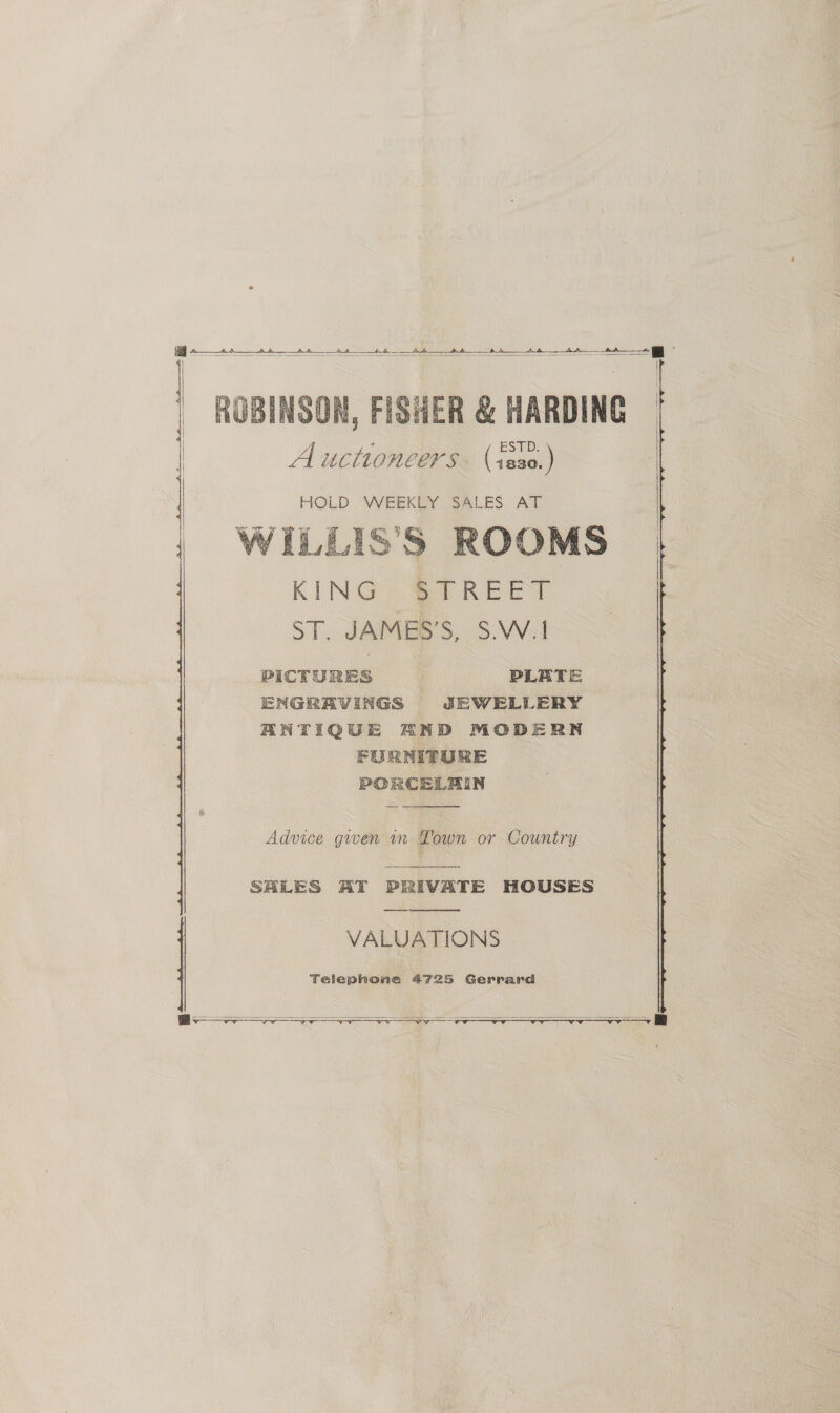 A A dy ds —____ A — AA oo Ad ee 4 ROBINSON, FISHER &amp; HARDING | sé ESTD. Auctioneers. (+20.   HOLD: WEEKEY SALES. AT WILLIS’'S ROOMS KING? 0 REET ST. JAMES’S, S.W.1 PICTURES PLATE ENGRAVINGS JEWELLERY ANTIQUE AND MODERN FURNITURE PORCELAIN    Advice gwen in Lown or Country SALES AT PRIVATE HOUSES —_— VALUATIONS Telephone 4725 Gerrard      soy