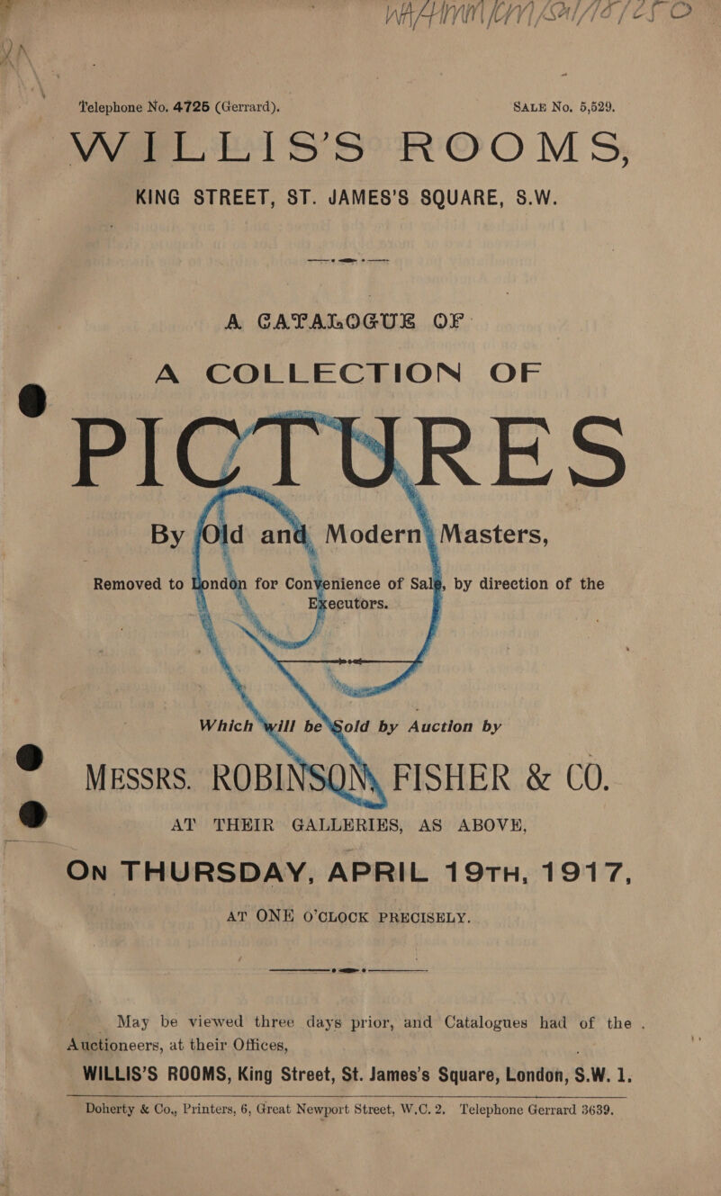 Varo Ss SS? ROOMS; KING STREET, ST. JAMES’S SQUARE, S.W. A GATALOGUE OF A COLLECTION OF =) ws une Dao By f a and Modern} \ Masters,    Removed to pnn for an nienee of sale, by direction of the *. Executors. |    Which ‘will be Sold by Auction by © Messrs. ROBINSON FISHER &amp; CO. »d AT THEIR GALLERIES, AS ABOVE, On THURSDAY, APRIL 19TH, 1917, AT ONE O’CLOCK PRECISELY. a ee © BE @ Auctioneers, at their Offices, Doherty &amp; Co., Printers, 6, Great Newport Street, W.C.2. Telephone Gerrard 3639.