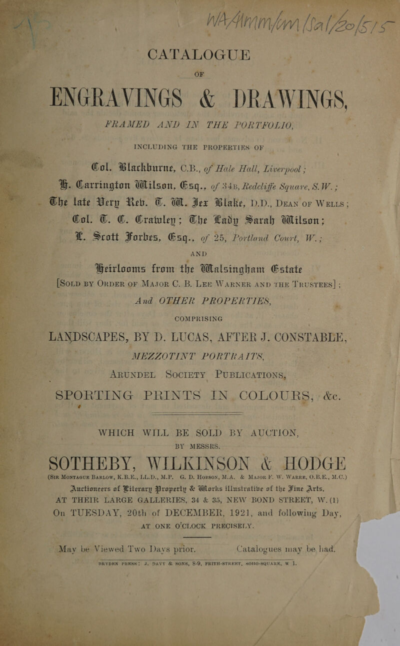  oa - eaanoote a ae ENGRAVINGS &amp; DRAWINGS, PRAMED AND IN THE PORTFOLIO, , ; i » INCLUDING THE PROPERTIES OF       , Col. Blackburne, CRB. of Hale Hall, Liverpool ; G. Carrington Wilson, Gsq., of 348, Redcliffe Square, SW. ; : Ghe late Wery Reb. T. We. Jex Blake, VD. Deay or Waus; f b. 6 Col. T. CG. Crawley; The Lady Sarah Wilson; — -¥€. Sratt Forbes, Gsq., of 25, Portland Court, W.; AND Beirlooms from the Walsingham Estate + [Sor BY ORDER OF MaAJor C. B. LEE WARNER AND THE T nusruxs] ; And OTHER PROPERTIES, ée ey COMPRISING MBZZOTINT PORTRAITS ~ ARUNDEL SOCIETY PUBLICATIONS, “SPORTING PRINTS IN, COLOURS; &amp;e. ie Pe  WHICH WILL BE SOLD “BY AUGTION, 3 . i 4 Br : | BY MESSRS . iy SOTHEBY. WILKIN SON Ng HODGE, L *s ee (Sir Monracur Bar.ow, K.B.E., LL.D., M.P. G. D. Hopson, M.A. &amp; Masor F. W. Warr, O.B. ES MG.) ‘ Auctioneers of Literary Property &amp; Works illustrative of the Fine Arts, | AT THEIR LARGE GALLERIES, 34 &amp; 35, NEW BOND STREET, W. (1) | M On TUESDAY, 20th of DECEMBER, 1921, and following Day, Bs, AT ONE O'CLOCK PRECISELY. ° . + - F  May be Viewed Two Days prior. Catalogues may be had.  MAST PRESS: J. DAVY &amp; SONS, 8-9, FRITH-STRERT, SOMO- -SQUARK, W i. AV ‘ eb: hy 4°9 ae ~ 4 &gt; a ’ vr { : ” oc ' banter ee 3 es ts , : - f, | ia ot + ut \ dave? \« 5 ; ’ ” it, ‘ ¥ ; nV 4 ae ye ah ae aa : yee wea ah ; italy be . ‘ 4 ; er! ie ue