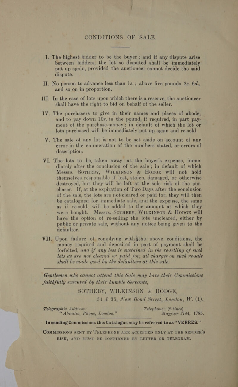 CONDITIONS OF SALE. I. The highest bidder to be the buyer; and if any dispute arise between bidders, the lot so disputed shall be immediately put up again, provided the auctioneer cannot decide the said dispute. II. No person to advance less than Is. ; above five pounds 2s. 6d., and so on in proportion. III. In the case of lots upon which there is a reserve, the auctioneer shall have the right to bid on behalf of the seller. IV. The purchasers to give in their names and places of abode, and to pay down 10s. in the pound, if required, in part. pay- ment of the purchase-money ; in default of which the lot or lots purchased will be immediately put up again and re-sold. V. The sale of any lot is not to be set aside on account of any error in the enumeration of the numbers stated, or errors of description: VI. The lots to be, taken away at the buyer’s expense, imme- diately after the conclusion of the sale ; in default of which Messrs. SOTHEBY, WILKINSON &amp; HopaGeE will not hold themselves responsible if lost, stolen, damaged, or otherwise destroyed, but they will be left at the sole risk of the pur- chaser. If, at the expiration of ‘lwo Days after the conclusion of the sale, the lots are not cleared or paid for, they will then be catalogued for immediate sale, and the expense, the same as if re-sold, will be added to the amount at which they were bought. Messrs. SOTHEBY, WILKINSON &amp; HopegE will have the option of re-selling the lots uncleared, either by public or private sale, without any notice being given to the defaulter. VIJ. Upon failure of complying with gthe above conditions, the money required and deposited in part of payment shall be forfeited, and if any loss is sustained in the re-selling of such lots as are not cleared or paid for, all charges on such re-sale shall be made good by the de/aulters at this sale.  Gentlemen who cannot attend this Sale may have their Commissions faithfully executed by their humble Servants, SOTHEBY, WILKINSON &amp; HODGE, 34 &amp; 35, New Bond Street, London, W. (1). Telegraphic Address: Telephone: (2 lines) ** Abinilio, Phone, London.” Mayfair 1784, 1785. - Insending Commissions this Catalogue may be referred to as ‘‘ VERRES.”’ CoMMISSIONS SENT BY ‘TELEPHONE ARE ACCEPTED ONLY AT THE SENDER’S RISK, AND MUST BE CONFIRMED BY LETTER OR TELEGRAM.