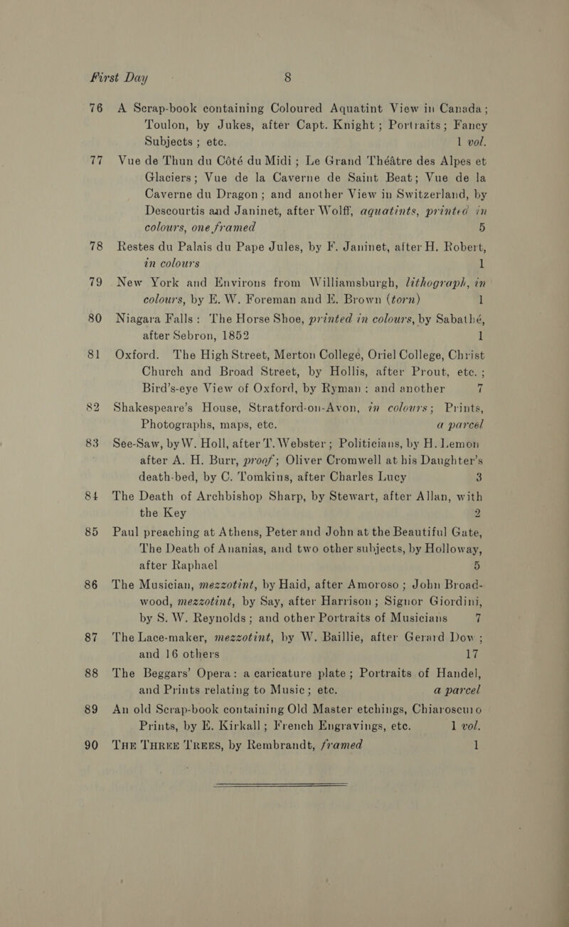 UT 78 79 80 8] bo 84 85 86 87 88 89 90 Toulon, by Jukes, after Capt. Knight ; Portraits; Fancy Subjects ; ete. 1 vol. Vue de Thun du Coté du Midi; Le Grand Théatre des Alpes et Glaciers; Vue de la Caverne de Saint Beat; Vue de la Caverne du Dragon; and another View in Switzerland, by Descourtis and Janinet, after Wolff, aquatints, printed in colours, one framed 5 Restes du Palais du Pape Jules, by F. Janinet, after H. Robert, in colours i New York and Environs from Williamsburgh, lithograph, in colours, by E. W. Foreman and I. Brown (torn) l Niagara Falls: The Horse Shoe, printed in colours, by Sabathé, after Sebron, 1852 1 Oxford. The HighStreet, Merton College, Oriel College, Christ Church and Broad Street, by Hollis, after Prout, ete. ; Bird’s-eye View of Oxford, by Ryman: and another 7 Shakespeare’s House, Stratford-on-Avon, 7” colours; Prints, Photographs, maps, ete. a parcel See-Saw, by W. Holl, after Il. Webster; Politicians, by H. Lemon after A. H. Burr, proof; Oliver Cromwell at his Daughter’s death-bed, by C. Tomkins, after Charles Lucy 3 The Death of Archbishop Sharp, by Stewart, after Allan, with the Key 2 Paul preaching at Athens, Peter and John at the Beautiful Gate, The Death of Ananias, and two other subjects, by Holloway, after Raphael 5 The Musician, mezzotint, by Haid, after Amoroso ; John Broad- wood, mezzotint, by Say, after Harrison; Signor Giordini, by 8S. W. Reynolds; and other Portraits of Musicians | The Lace-maker, mezzotint, by W. Baillie, after Gerard Dow ; and 16 others 1% The Beggars’ Opera: a caricature plate; Portraits of Handel, and Prints relating to Music; ete. a parcel An old Serap-book containing Old Master etchings, Chiaroscuio Prints, by E. Kirkall; French Engravings, ete. 1 vol. THE THREE TREES, by Rembrandt, framed 1