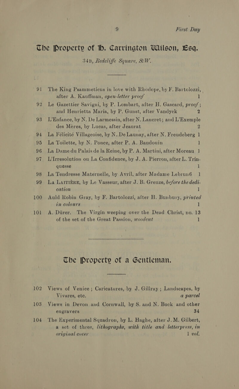 9 First Day Che Property of Hh. Carrington Wilson, Esq. 34B, Redcliffe Square, SW. 91 The King Psammeticus in love with Rhodope, by F. Bartolozzi, after A. Kauffman, open-letter proof 1 92 Le Gazettier Savigni, by P. Lombart, after H. Gascard, proof; and Henrietta Maria, by P. Gunst, after Vandyck 2 93 L’Enfance, by N. De Larmessin, after N. Lancret; and L’Exemple des Méeres, by Lucas, after Jeaurat 2 94 La Félicité Villageoise, by N. De Launay, after N. Freudeberg 1 95 La Toilette, by N. Ponce, after P. A. Baudouin ] 96 La Dame du Palais de la Reine, by P. A. Martini, after Moreau 1 97 L/Irresolution ou La Confidence, by J. A. Pierron, after L. Trin- quesse ] 98 La 'Tendresse Maternelle, by Avril, after Madame Lebrun6 1 99 La LaitikzRE, by Le Vasseur, after J. B. Greuze, before the dedi- cation ] 100 Auld Robin Gray, by F. Bartolozzi, after H. Bunbury, printed in colours 1 101 <A. Diirer. The Virgin weeping over the Dead Christ, no. 13 of the set of the Great Passion, woodcut 1 Ube Property of a Gentleman. 102 Views of Venice; Caricatures, by J. Gillray ; Landscapes, by Vivares, ete. a parcel 103. Views in Devon and Cornwall, by S. and N. Buck and other engravers 34 104 ‘lhe Experimental Squadron, by L. Haghe, after J. M. Gilbert, a set of three, lithographs, with title and letterpress, in original cover 1 vol.