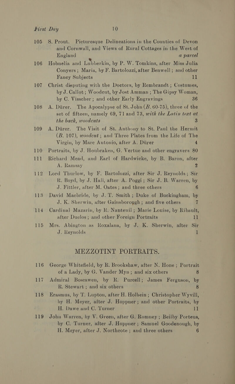 105 106 107 108 109 114 115 119 S. Prout. Pieturesque Delineations in the Counties of Devon and Cornwall, and Views of Rural Cottages in the West of England a parcel Hobnelia and re intApare. by P. W. Tomkins, after Miss Julia Conyers; Maria, by F. Bartolozzi, after Benwell; and other Fancy Subjects 11 Christ disputing with the Doctors, by Rembrandt ; Costumes, by J. Callot ; Woodcut, by Jost Amman ; The Gipsy Woman, by C. Visscher; and other Early Engravings 36 A. Diirer. The Apocalypse of St. John (B. 60-75), three of the set of fifteen, namely 69, 71 and 73, with the Latin text at the back, woodcuts 3 A. Direr. The Visit of St. Anthony to St. Paul the Hermit (B. 107), woodcut ; and 'hree Plates from the Life of The Virgin, by Mare Antonio, after A. Diirer 4 Portraits, by J. Houbraken, G. Vertue and other engravers 80 Richard Mead, and Earl of Hardwicke, by B. Baron, after A. Ramsay 2 Lord Thurlow, by F. Bartolozzi, after Sir J. Reynolds; Sir R. Boyd, by J. Hall, after A. Poggi; Sir J. B. Warren, by J. Fittler, after M. Oates; and three others 6 David Macbride, by J. ‘I. Smith; Duke of Buckingham, by J. K. Sherwin, after Gainsborough ; and five others 7 Cardinal Mazarin, by R. Nanteuil ; Marie Louise, by Ribault, after Duclos; and other Foreign Portraits kl Mrs. Abington as Roxalana, by J. K. Sherwin, after Sir J. Reynolds l MEZZOTINT PORTRAITS. George Whitefield, by R. Brookshaw, after N. Hone ; Portrait of a Lady, by G. Vander Myn; and six others 8 Admiral Boscawen, by kk. Purcell; James Ferguson, by hk. Stewart ; and six others 8 Erasmus, by ‘I’. Lupton, after H. Holbein; Christopher Wyvill, by H. Meyer, after J. Hoppner; and other Portraits, by H. Dawe and C. Turner 1] John Warren, by V. Green, after G. Romney ; Beilby Porteus, by C. Turner, after J. Hoppner ; Samuel Goodenough, by