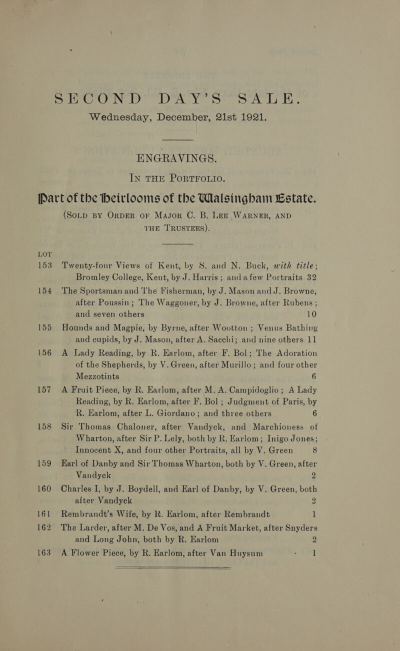 Wednesday, December, 21st 1921. ENGRAVINGS. IN THE PORTFOLIO. Part of the heirlooms of the Walsingham Estate. (Sotp BY OrDER OF Magor C. B. Lee WARNER, AND THE ''RUSTEES). 153. Twenty-four Views of Kent, by S. and N. Buck, with title; Bromley College, Kent, by J. Harris ; andafew Portraits 32 154 ‘The Sportsman and The Fisherman, by J. Mason and J. Browne, after Poussin; The Waggoner, by J. Browne, after Rubens ; and seven others 10 155 Hounds and Magpie, by Byrne, after Wootton ; Venus Bathing and cupids, by J. Mason, after A. Sacchi; and nine others 11 156 A Lady Reading, by R. Earlom, after F. Bol; The Adoration of the Shepherds, by V. Green, after Murillo; and four other Mezzotints 6 157 A Fruit Piece, by R. Earlom, after M. A. Campidoglio; A Lady Reading, by R. Earlom, after F. Bol ; Judgment of Paris, by R. Karlom, after L. Giordano; and three others 6 158 Sir Thomas Chaloner, after Vandyck, and Marchioness of Wharton, after Sir P. Lely, both by R. Earlom; Inigo Jones; Innocent X, and four other Portraits, all by V. Green 8 159 Earl of Danby and Sir Thomas Wharton, both by V. Green, after Vandyck 2 160 Charles I, by J. Boydell, and Earl of Danby, by V. Green, both after Vandyck 2 161 Rembrandt’s Wife, by RK. Earlom, after Rembrandt 1 162 The Larder, after M. De Vos, and A Fruit Market, after Snyders and Long John, both by R. Earlom 2 163. A Flower Piece, by R. Earlom, after Van Huysum : l 
