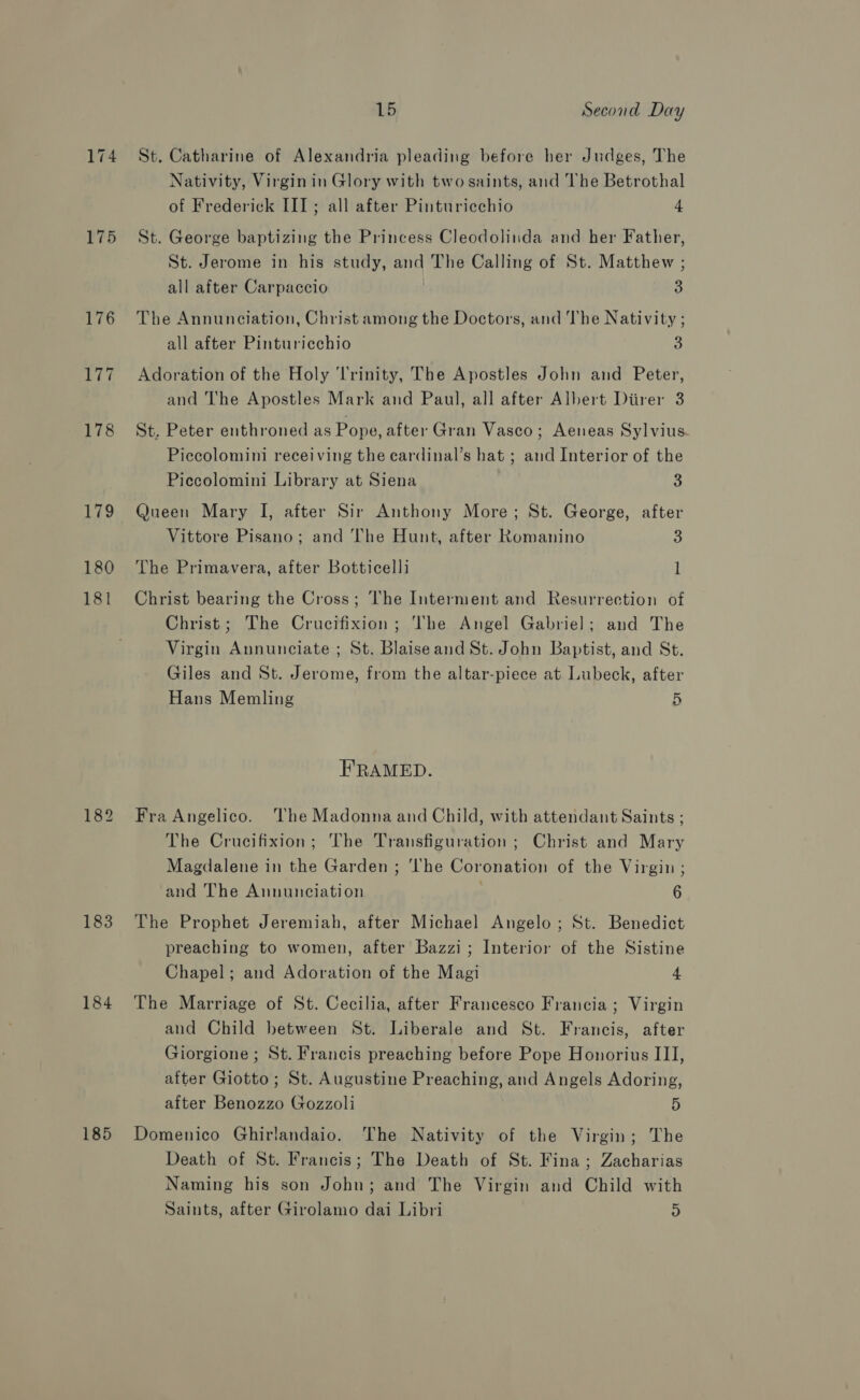 174 175 176 177 178 179 180 181 183 184 185 15 Second Day St. Catharine of Alexandria pleading before her Judges, The Nativity, Virgin in Glory with two saints, and The Betrothal of Frederick III; all after Pinturiechio 4 St. George baptizing the Princess Cleodolinda and her Father, St. Jerome in his study, and The Calling of St. Matthew ; all after Carpaccio 3 The Annunciation, Christ among the Doctors, and The Nativity ; all after Pinturicchio 3 Adoration of the Holy Trinity, The Apostles John and Peter, and The Apostles Mark and Paul, all after Albert Diirer 3 St. Peter enthroned as Pope, after Gran Vasco; Aeneas Sylvius Piccolomini receiving the eardinal’s hat ; and Interior of the Piccolomini Library at Siena 3 Queen Mary I, after Sir Anthony More; St. George, after Vittore Pisano; and The Hunt, after Romanino 3 The Primavera, after Botticelli l Christ bearing the Cross; The Interment and Resurrection of Christ; The Crucifixion; The Angel Gabriel; and The Virgin Annunciate ; St. Blaiseand St. John Baptist, and St. Giles and St. Jerome, from the altar-piece at Lubeck, after Hans Memling 5 FRAMED. Fra Angelico. ‘The Madonna and Child, with attendant Saints ; The Crucifixion; The Transfiguration ; Christ and Mary Magdalene in the Garden ; ‘he Coronation of the Virgin ; and The Annunciation | 6 The Prophet Jeremiah, after Michael Angelo; St. Benedict preaching to women, after Bazzi; Interior of the Sistine Chapel; and Adoration of the Magi 4, The Marriage of St. Cecilia, after Francesco Francia ; Virgin and Child between St. Liberale and St. Francis, after Giorgione; St. Francis preaching before Pope Honorius III, after Giotto; St. Augustine Preaching, and Angels Adoring, after Benozzo Gozzoli 5 Domenico Ghirlandaio. The Nativity of the Virgin; The Death of St. Francis; The Death of St. Fina; Zacharias Naming his son John; and The Virgin and Child with Saints, after Girolamo dai Libri D
