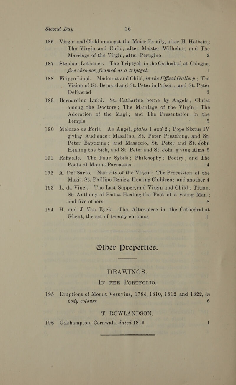 186 187 188 189 190 194 Virgin and Child amongst the Meier Family, after H. Holbein ; The Virgin and Child, after Meister Wilhelm; and The Marriage of the Virgin, after Perugino 3 Stephen Lothener. The ’riptych in the Cathedral at Cologne, jive chromos, framed as a triptych 1 Filippo Lippi. Madonna and Child, in the Uffizzi Gallery ; The Vision of St. Bernard and St. Peter in Prison ; and St. Peter Delivered 3 Bernardino Luini. St. Catharine borne by Angels; Christ among the Doctors; The Marriage of the Virgin; The Adoration of the Magi; and The Presentation in the ‘lemple 5 Melozzo da Forli. An Angel, plates 1 and 2; Pope Sixtus IV giving Audience; Masalino, St. Peter Preaching, and St. Peter Baptizing; and Masaccio, St. Peter and St. John Healing the Sick, and St. Peter and St. John giving Alms 5 Raffaelle. ‘he Four Sybils; Philosophy; Poetry ; and The Poets of Mount Parnassus 4 A. Del Sarto. Nativity of the Virgin; The Procession of the Magi; St. Phillipo Benizzi Healing Children; and another 4 L. da Vinci. The Last Supper, and Virgin and Child; Titian, St. Anthony of Padua Healing the Foot of a young Man; and five others 8 H. and J. Van Eyck. ‘The Altar-piece in the Cathedral at Ghent, the set of twenty chromos l   Other Properties. DRAWINGS. IN THE PORTFOLIO. body colours 6 T. ROWLANDSON. 