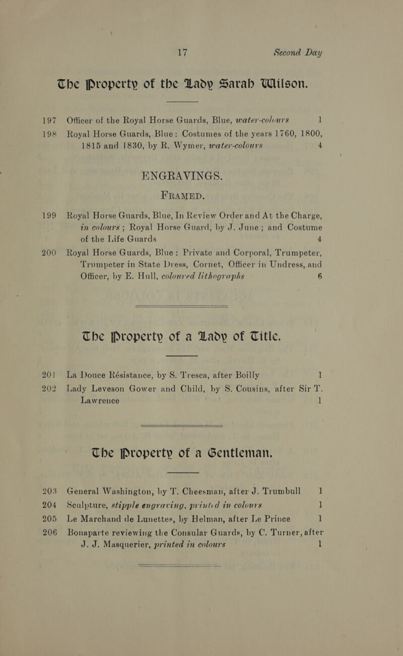 The Property of the Dady Sarah UWiilson. 197 Officer of the Royal Horse Guards, Blue, water-colvurs 1 198 Royal Horse Guards, Blue: Costumes of the years 1760, 1800, 1815 and 1830, by R. Wymer, water-colours 4 HNGRAVINGS. FRAMED. 199 Royal Horse Guards, Blue, In Review Order and At the Charge, in colours ; Royal Horse Guard, by J. June; and Costume of the Life Guards 4 200 Royal Horse Guards, Blue: Private and Corporal, Trumpeter, ‘Trumpeter in State Dress, Cornet, Officer in Undress, and Officer, by E. Hull, coloured lithographs 6   The Property of a Lady of Title. 201 La Douce Résistance, by S. Tresca, after Boilly 1 202 Lady Leveson Gower and Child, by 8. Cousins, after Sir T. Lawrence |  Che Property of a Gentleman. 203 General Washington, by 'T. Cheesman, after J. Trumbull ] 204 Sculpture, stipple engraving, printid in colours 1 205 Le Marchand de Lunettes, by Helman, after Le Prince 1 206 Bonaparte reviewing the Consular Guards, by C. Turner, after J.J. Masquerier, printed in colours 1 