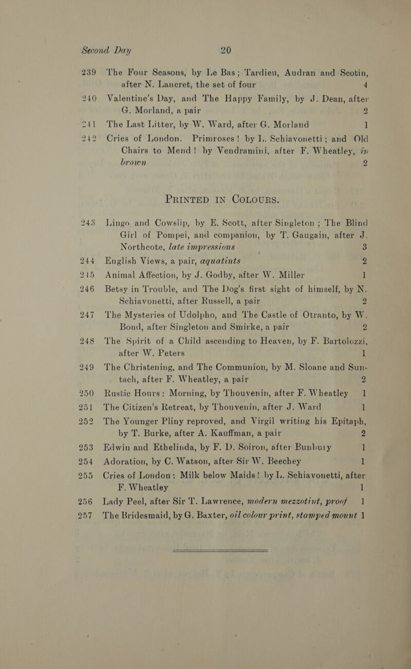 243 after N. Lancret, the set of four 4 Valentine’s Day, and The Happy Family, by J. Dean, after G. Morland, a pair | 2 The Last Litter, by W. Ward, after G. Morland ] Cries of London. Primroses! by J.. Schiavonetti; and Old Chairs to Mend! by Vendramini, after F. Wheatley, 72 brown 2 PRINTED IN COLOURS. Lingo and Cowslip, by E. Scott, after Singleton ; The Blind Girl of Pompei, and companion, by T. Gaugain, after J. Northcote, late impressions 3 English Views, a pair, aquatints 2 Animal Affection, by J. Godby, after W. Miller ] Betsy in Trouble, and The Dog’s first sight of himself, by N. Schiavonetti, after Russell, a pair 2 The Mysteries of Udolpho, and The Castle of Otranto, by W. Bond, after Singleton and Smirke, a pair 2 The Spirit of a Child ascending to Heaven, by F. Bartolozzi, after W. Peters 1 The Christening, and The Communion, by M. Sloane and Sun- tach, after F. Wheatley, a pair 3 Rustic Hours: Morning, by Thouvenin, after F. Wheatley 1 The Citizen’s Retreat, by Thouvenin, after J. Ward 1 The Younger Pliny reproved, and Virgil writing his Epitaph, by T. Burke, after A. Kauffman, a pair 2 Edwin and Ethelinda, by F. D. Soiron, after Bunbury 1 Adoration, by C. Watson, after Sir W. Beechey 1 Cries of London: Milk below Maids! by I. Schiavonetti, after F. Wheatley 1 Lady Peel, after Sir T. Lawrence, modern mezzotint, proof | The Bridesmaid, by G. Baxter, oil colour print, stamped mount 1