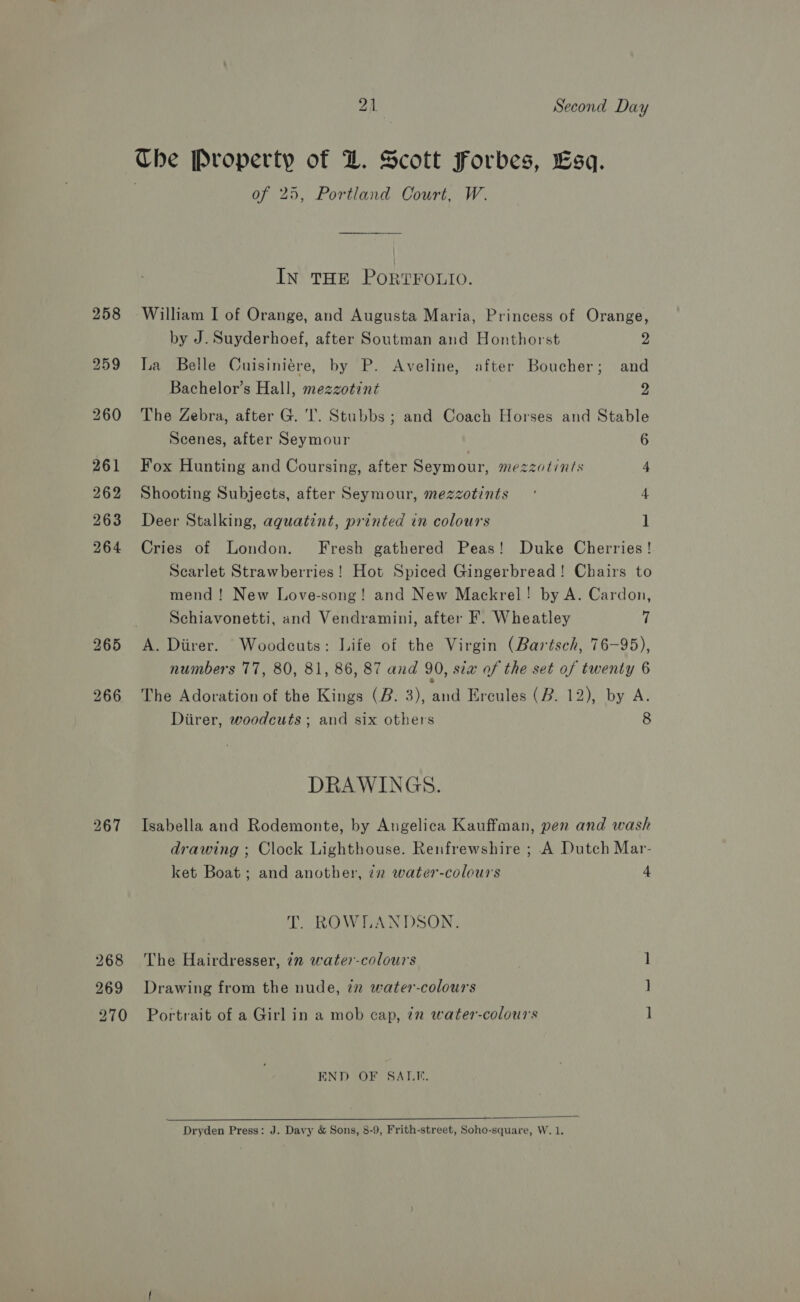 265 266 270 21 Second Day The Property of DZ. Scott Forbes, Esq. ; of 25, Portland Court, W. IN THE PORTFOLIO. William I of Orange, and Augusta Maria, Princess of Orange, by J. Suyderhoef, after Soutman and Honthorst 2 La Belle Cuisiniére, by P. Aveline, after Boucher; and Bachelor’s Hall, mezzotint 2 The Zebra, after G. I’. Stubbs ; and Coach Horses and Stable Scenes, after Seymour 6 Fox Hunting and Coursing, after Seymour, mezzotints 4 Shooting Subjects, after Seymour, mezzotints ’ 4 Deer Stalking, aguatint, printed in colours 1 Cries of London. Fresh gathered Peas! Duke Cherries! Scarlet Strawberries! Hot Spiced Gingerbread! Chairs to mend! New Love-song! and New Mackrel! by A. Cardon, Schiavonetti, and Vendramini, after F. Wheatley 7 A. Diirer. Woodeuts: Life of the Virgin (Bartsch, 76-95), numbers 77, 80, 81, 86, 87 and 90, sia of the set of twenty 6 The Adoration of the Kings (B. 3), and Ercules (B. 12), by A. Diirer, woodcuts ; and six others 8 DRAWINGS. Isabella and Rodemonte, by Angelica Kauffman, pen and wash drawing ; Clock Lighthouse. Renfrewshire ; A Dutch Mar- ket Boat; and another, in water-coleurs 4 T. ROWLANDSON. The Hairdresser, 2m water-colours 1 Drawing from the nude, 72 water-colours ] Portrait of a Girl in a mob cap, 72 water-colours ] END OF SALE.  — . Dryden Press: J. Davy &amp; Sons, 8-9, Frith-street, Soho-square, W.