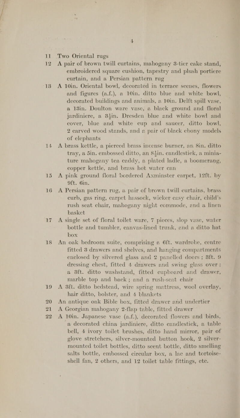 13 14 16 17 18 Two Oriental rugs A pair of brown twill curtains, mahogany 38-tier cake stand, embroidered square cushion, tapestry and plush portiere curtain, and a Persian pattern rug A 10in. Oriental bowl, decorated in terrace scenes, flowers and figures (a.f.), a 10in. ditto blue and white bowl, decorated buildings and animals, a 10in. Delft spill vase, a 13in. Doulton ware vase, a black ground and floral jerdiniere, a 84in. Dresden blue and white bowl and cover, blue and white cup and saucer, ditto bowl, 2 carved wood stands, and 2 pair of black ebony models of elephants A brass kettle, a pierced brass incense burner, an 8in. ditto tray, a 5in. embossed ditto, an 8tin. candlestick, a minia- ture mahogany tea caddy, a plated ladle, a boomerang, copper kettle, and brass hot water can A pink ground floral bordered Axminster carpet, 12ft. by Oft. Gin. A Persian pattern rug, a pair of brown twill curtains, brass curb, gas ring, carpet hessock, wicker easy chair, child’s rush seat chair, mahogany night commode, and a linen basket A single set of floral toilet ware, 7 pieces, slop vase, water bottle and tumbler, canves-lined trunk, and a ditto hat box An oak bedroom suite, comprising a 6ft. wardrobe, centre fitted 3 drawers and shelves, and hanging compartments enclosed by silvered glass and 2 panelled doors ; 3ft. 9 dressing chest, fitted 4 drawers and swing glass over : a 38ft. ditto washstand, fitted cupboard and drawer, marble top and back ; and a rush-seat chair A 3ft. ditto bedstead, wire spring mettress, wool overlay, hair ditto, bolster, and 4 blankets An antique oak Bible box, fitted drawer and undertier A Georgian mahogany 2-flap table, fitted drawer A 10in. Japanese vase (a.f.), decorated flowers and birds. a decorated china jardiniere, ditto candlestick, a table bell, 4 ivory toilet brushes, ditto hand mirror, pair of glove stretchers, silver-mounted button hook, 2 silver- mounted toilet bottles, ditto scent bottle, ditto smelling salts bottle, embossed circular box, a lac and tortoise-