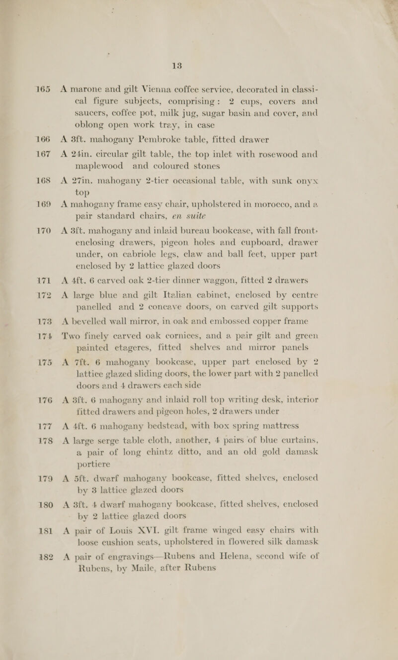 167 171 179 180 181 13 A marone and gilt Vienna coffee service, decorated in classi- cal figure subjects, comprising: 2 cups, covers and saucers, coffee pot, milk jug, sugar basin and cover, and oblong open work tray, in case A 3ft. mahogany Pembroke table, fitted drawer A 24in. circular gilt table, the top inlet with rosewood and maplewood and coloured stones A 27in. mahogany 2-tier occasional table, with sunk onyx top A mahogany frame easy chair, upholstered in morocco, and a pair standard chairs, en suite A 3ft. mahogany and inlaid bureau bookcase, with fall front: enclosing drawers, pigeon holes and cupboard, drawer under, on cabriole legs, claw and ball feet, upper part enclosed by 2 lattice glazed doors A 4ft. 6 carved oak 2-tier dinner waggon, fitted 2 drawers A large blue and gilt Italian cabinet, enclosed by centre panelled and 2 concave doors, on carved gilt supports A bevelled wall mirror, in oak and embossed copper frame Two finely carved oak cornices, and a pair gilt and green painted etageres, fitted shelves and mirror panels A 7f{t. 6 mahogany bookcase, upper part enclosed by 2 lattice glazed sliding doors, the lower part with 2 panelled doors and 4 drawers each side A 3f{t. 6 mahogany and inlaid roll top writing desk, interior fitted drawers and pigeon holes, 2 drawers under A 4ft. 6 mahogany bedstead, with box spring mattress A large serge table cloth, another, 4 pairs of blue curtains, a pair of long chintz ditto, and an old gold damask portiere A 5dft. dwarf mahogany bookcase, fitted shelves, enclosed by 3 lattice glazed doors A 3ft. 4 dwarf mahogany bookcase, fitted shelves, enclosed by 2 lattice glazed doors A pair of Louis XVI. gilt frame winged easy chairs with loose cushion seats, upholstered in flowered silk damask A pair of engravings—Rubens and Helena, second wife of Rubens, by Maile, after Rubens