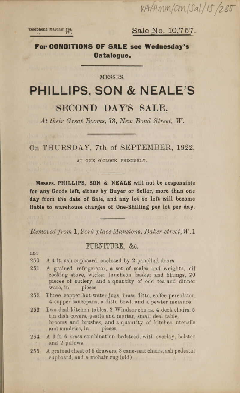 WA mm/om [Sal hy IS 2a  —, Mayfair eA S ale No. 10-7 O77. For CONDITIONS OF SALE see Wednesday’s Catalogue. MESSRS. PHILLIPS, SON &amp; NEALE’S SECOND DAY’S SALE, At their Great Rooms, 738, New Bond Street, W.  On THURSDAY, 7th of SEPTEMBER, 1922, AT ONE OCLOCK PRECISELY. Messrs. PHILLIPS, SON &amp; NEALE will not be responsible for any Goods left, either by Buyer or Seller, more than one day from the date of Sale, and any lot so left will become liable to warehouse charges of One-Shilling per lot per day. Removed from 1, York-place Mansions, Baker-street,W.1 FURNITURE, &amp;e., LOT 250 A.4ft. ash cupboard, enclosed by 2 panelled doors 251 A grained refrigerator, a set of scales and weights, oil cooking stove, wicker luncheon basket and fittings, 20 pieces of cutlery, and a quantity of odd tea and dinner ware, in pieces 252 Three copper hot-water jugs, brass ditto, coffee percolator, 4 copper saucepans, a ditto bow], and a pewter measure 253 Two deal kitchen tables, 2 Windsor chairs, 4 deck chairs, 5 tin dish covers, pestle and mortar, small dea] table, brooms and brushes, and a quantity of kitchen utensils and sundries, in pieces 254 A 3ft.6 brass combination bedstead, with overlay, bolster and 2 pillows 255 A grained chest of 5 drawers, 3 cane-seat chairs, ash pedestal cupboard, and a mohair rug-(old) 