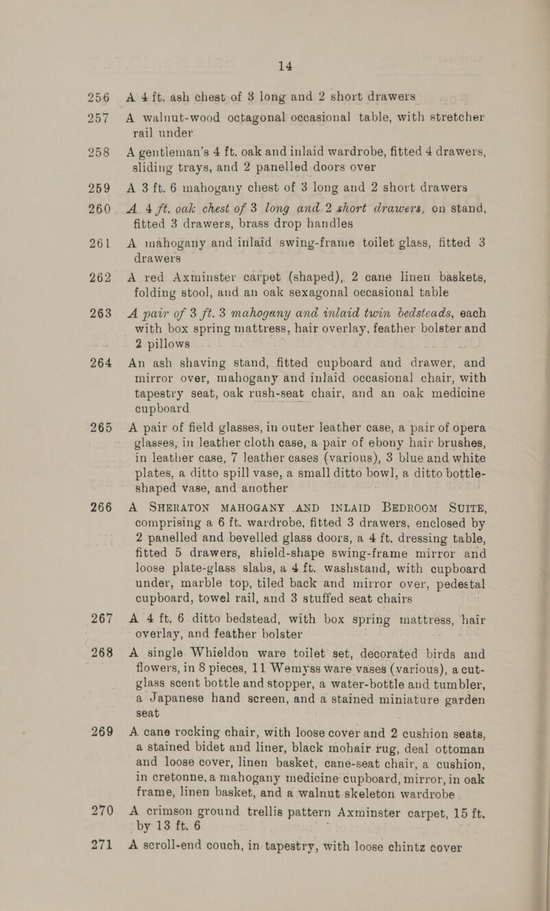 256 257 258 259 260 261 262 263 264 265 266 267 268 269 270 271 14 A walnut-wood octagonal occasional table, with stretcher rail under A gentleman’s 4 ft. oak and inlaid wardrobe, fitted 4 drawers, sliding trays, and 2 panelled doors over A 3 ft. 6 mahogany chest of 3 long and 2 short drawers fitted 3 drawers, brass drop handles A mahogany and inlaid swing-frame toilet glass, fitted 3 drawers A red Axminster carpet (shaped), 2 cane linen baskets, folding stool, and an oak sexagonal oecasional table A parr of 3 ft. 3 mahogany and inlaid twin bedsteads, each with box spring mattress, hair overlay, feather bolster and 2 pillows An ash shaving stand, fitted cupboard and agin ~~ mirror over, mahogany and inlaid occasional chair, with tapestry seat, oak rush-seat chair, and an oak medicine cupboard ee A pair of field glasses, in outer leather case, a pair of opera glasses, in leather cloth case, a pair of ebony hair brushes, in leather case, 7 leather cases (various), 3 blue and white plates, a ditto spill vase, a small ditto ae a ditto bottle- shaped vase, and another A SHERATON MAHOGANY .AND INLAID BEDROOM SUITE, comprising a 6 ft. wardrobe, fitted 3 drawers, enclosed by 2 panelled and bevelled glass doors, a 4 ft, dressing table, fitted 5 drawers, shield-shape swing-frame mirror and loose plate-glass slabs, a 4 ft. washstand, with cupboard under, marble top, tiled back and mirror over, pedestal cupboard, towel rail, and 3 stuffed seat chairs A 4 ft. 6 ditto bedstead, with box spring mattress, hair overlay, and feather bolster A single Whieldon ware toilet set, decorated birds and flowers, in 8 pieces, 11 Wemyss ware vases (various), a cut- glass scent bottle and stopper, a water-bottle and tumbler, a Japanese hand screen, and a stained miniature garden seat A. cane rocking chair, with loose cover and 2 cushion seats, a stained bidet and liner, black mohair rug, deal ottoman and loose cover, linen basket, cane-seat chair, a cushion, in cretonne, a mahogany medicine cupboard, mirror, in oak frame, linen basket, and a walnut skeleton wardrobe A crimson ground trellis pattern Axminster carpet, 15 ft. by 13 ft. 6 A scroll-end couch, in tapestry, with loose chintz cover