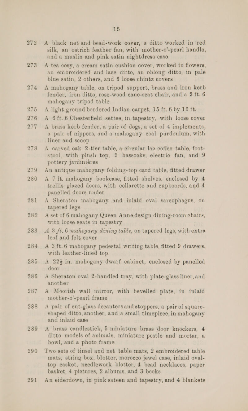 272 273 274 275 276 277 278 279 280 289 15 A black net and bead-work cover, a ditto worked in red silk, an ostrich feather fan, with mother-o’-pear] chili and a muslin and pink satin nightdress case A tea cosy, a cream satin cushion cover, worked in flowers, an embroidered and lace ditto, an oblong ditto, in pale blue satin, 2 others, and 6 loose chintz covers A mahogany table, on tripod support, brass and iron kerb fender, iron ditto, rose-wood cane-seat chair, and a 2 ft. 6 mahogany tripod table A light ground bordered Indian carpet, 15 ft. 6 by 12 ft. A 6ft. 6 Chesterfield settee, in tapestry, with loose cover A brass kerb fender, a pair of dogs, a set of 4 implements, a pair of nippers, and a mahogany coal purdonium, with liner and sccop A carved oak 2-tier table, a circular lae coffes table, foot- stool, with plush top, 2 hassocks, electric fan, and 9 pottery jardiniéres An antique mahogany folding-top card table, fitted drawer A 7 ft. mahogany bookcase, fitted shelves, enclosed by 4 trellis glazed doors, with cellarette and cupboards, and 4 panelled doors under A Sheraton mahogany and inlaid oval sarcophagus, on tapered legs A set of 6 mahogany Queen Anne design dining-room chairs, with loose seats in tapestry A 3 ft.6 mahogany dining table, on tapered legs, with extra leaf and felt cover | A 3 ft.6 mahogany pedestal writing table, fitted 9 drawers, with leather-lined top A 224 in. mahogany dwaif cabinet, enclosed by panelled door A Sheraton oval 2-handled tray, with plate-glass liner, and another A Moorish wall mirror, with bevelled plate, in inlaid mother-o’-pearl frame A pair of cut-glass decanters and stoppers, a pair of square- shaped ditto, another, and a small timepiece, in mahogany and inlaid case A brass candlestick, 5 miniature brass door knockers, 4 ditto models of animals, miniature pestle and mortar, a bowl, and a photo frame Two sets of tinsel and net table mats, 2 embroidered table mats, string box, blotter, morocco jewel case, inlaid oval- top casket, needlework blotter, 4 bead necklaces, paper basket, 4 pictures, 2 albums, and 3 books