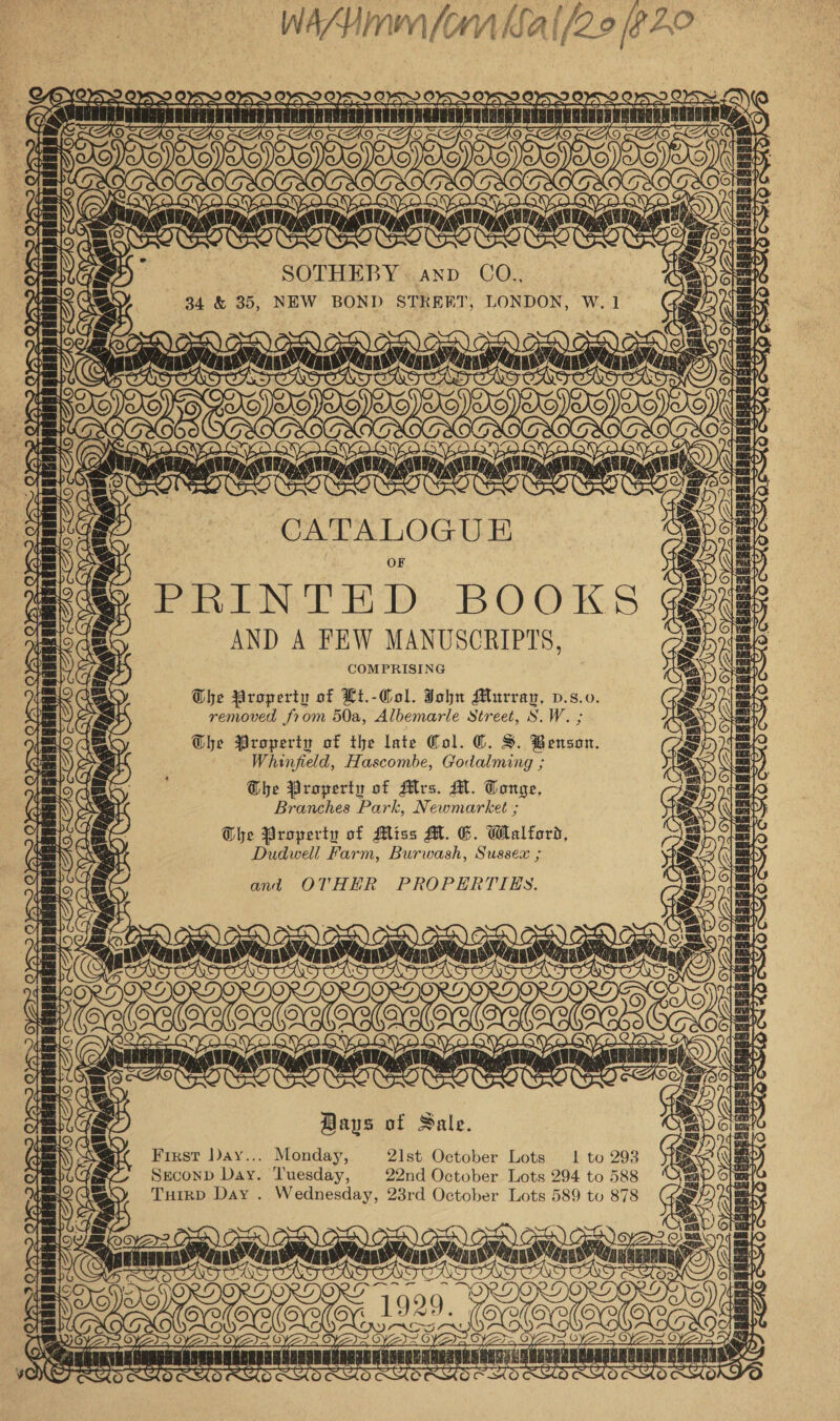 Wann (om Kal/22 20° = HBS nETARTANATIRTLSNIE  &lt;a z SOTHEBY anv CO., 34 &amp; 35, NEW BOND STREET, LONDON, W.1 a TAI CABE NSie mon) ON) Cee) CES) AE) i \ ff ines ea ‘ jeangai A San ep OR ET a Same ar paved CRLGURGRNANERNOOHERNGALEROGE a CATALOGUE &gt; PRINTED BOOKS AND A FEW MANUSCRIPTS, COMPRISING Ghe Property of Lt.-Col. John Murray, v.s.0. removed from 50a, Albemarle Street, S.W. ; Ohe Property of the late (ol. ©. S. Benson, Whinfield, Hascombe, Godalming ; The Property of Mrs. M. Tonge, Branches Park, Newmarket ; Ghe Property of Miss M. &amp;. Walford, Dudwell Farm, Burwash, Sussex ; and OTHER PROPERTIES. lore {o&gt; &gt; [\ fos iT fos 1 frAP~ bc\ ‘Mea RBE TTL Bays of Sale. First Day... Monday, 21st October Lots 1! to 293 Seconp Day. Tuesday, 22nd October. Lots 294 to 5&amp;8 Tuirp Day . Wednesday, 23rd October Lots 589 to 878 OTR 2k Saye