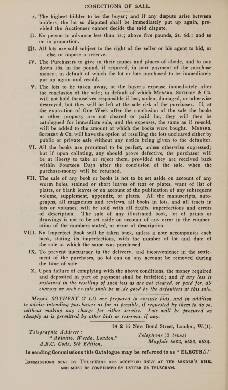 «, She highest bidder to be the buyer; and if any dispute arise betweea bidders, the lot so disputed shall be immediately put up again, pro- vided the Auctioneer cannot decide the said dispute. 23. No person to advance less than 1s.; above five pounds, 2s. 6d.; and so on in proportion. S33. All lots are sold subject to the right of the seller or his agent to bid, or else to impose a reserve. iV. The Purchasers to give in their names and places of abode, and to pay down 10s. in the pound, if required, in part payment of the purchase money; in default of which the lot or Jots purchased to be immediately put up again and resold. Y. The lots to be taken away, at the buyer’s expense immediately after the conclusion of the sale; in default of which Messrs. SoTHEBY &amp; Co. will not hold themselves responsible if lost, stolen, damaged, or otherwise destroyed, but they will be left at the sole risk of the purclaser. If, at the expiration of One Week after the conclusion of the sale the books or other property are not cleared or paid for, they will then be catalogued for imniediate sale, and the expenses, the same as if re-scld, will be added to the amount at which the books were bought. Messrs. SoTHEBY &amp; Co. will have the option of reselling the lots uncleared either by public or private sale without any notice being given to the defaulter. VI. All the books are presumed to be perfect, unless otherwise expressed; but if upon collating, any should prove defective, the purchaser will be at liberty to take or reject them, provided they are received back within Fourteen Days after the conclusion of the sale, when the purchase-money will be returned. VII. The sale of any book or books is not to be set aside on account of any worm holes, stained or short leaves of text or plates, want of list of plates, or blank leaves or on account of the publication of any subsequent volume, supplement, appendix, or plates. All the manuscripts, auto- graphs, al! magazines and reviews, all books in lots, and all tracts in lots or volumes, will be sold with all faults, imperfections and errors of description. The sale of any illustrated book, lot of prints or drawings is not to be set aside on account of any error in the enumer- ation of the numbers stated, or error of description. VIII. No Imperfect Book will be taken back, unless a note accompanies each book, stating its imperfections, with the number of lot and date of the sale at which the same was purchased. IX. To prevent inaccuracy in the delivery, and inconvenience in the settle- ment of the purchases, no lot can on any account be removed during the time of sale X. Upon failure of complying with the above conditions, the money required and deposited in part of payment shall be forfeited; and if any loss ts sustained in the reselling of such lots as are not cleared, or paid for, al/ charges on such re-sale shall be mde good by the defaulters at this sale. Messrs. SOTHEBY &amp; CO are prepared to execute bids, and in addition to advise intending purchasers as far as possible, if requested by them to do so, without making any charge for either service. Lots will be procured as cheaply as ts permitted by other bids or reserves, if any.  34 &amp; 35 New Bond Street, London, W.(1). Telegraphic Address: aes Telephone (3 lines) “ Abinitto, Wesdo, London.” ; A.B.C. Code, Sth Edition, Mayfair 6682, 6683, 6684.  In sending Commissions this Catalogue may be referred to as ‘‘ ELECTRA.”  SOMMISSIONS SENT BY TELEPHONE ARE ACCEPTED ONLY AT THE SENDER’S RISK, AND MUST BE CONFIRMED BY LETTER OR TELEGRAM.