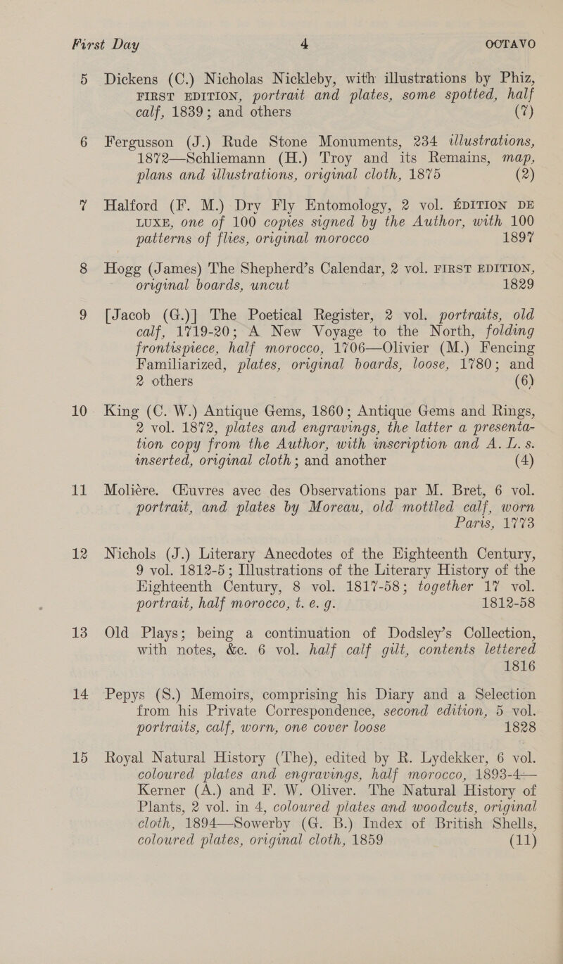 5 10 lee 12 13 14 15 Dickens (C.) Nicholas Nickleby, with illustrations by Phiz, FIRST EDITION, portrait and plates, some spotted, half calf, 1839; and others (7) Fergusson (J.) Rude Stone Monuments, 234 wlustrations, 1872—Schliemann (H.) Troy and its Remains, map, plans and wlustrations, orrginal cloth, 1875 (2) Halford (F. M.) Dry Fly Entomology, 2 vol. EDITION DE LUXE, one of 100 copies signed by the Author, with 100 patterns of flues, original morocco 1897 Hogg (James) The Shepherd’s Calendar, 2 vol. FIRST EDITION, original boards, uncut 1829 [Jacob (G.)] The Poetical Register, 2 vol. portraats, old calf, 1719-20; A New Voyage to the North, folding frontispiece, half morocco, 1%706—Olivier (M.) Fencing Familiarized, plates, original boards, loose, 1780; and 2 others (6) King (C. W.) Antique Gems, 1860; Antique Gems and Rings, 2 vol. 1872, plates and engravings, the latter a presenta- tion copy from the Author, with mscription and A. L. s. inserted, original cloth ; and another (4) Moliére. Ciuvres avec des Observations par M. Bret, 6 vol. portrait, and plates by Moreau, old mottled calf, worn Paris: 33 Nichols (J.) Literary Anecdotes of the Eighteenth Century, 9 vol. 1812-5; Illustrations of the Literary History of the Eighteenth Century, 8 vol. 1817-58; together 1% vol. portrait, half morocco, t. e. g. 1812-58 Old Plays; being a continuation of Dodsley’s Collection, with notes, &amp;c. 6 vol. half calf guilt, contents lettered 1816 Pepys (S.) Memoirs, comprising his Diary and a Selection from his Private Correspondence, second edition, 5 vol. portraits, calf, worn, one cover loose 1828 Royal Natural History (The), edited by R. Lydekker, 6 vol. coloured plates and engravings, half morocco, 1893-4— Kerner (A.) and F. W. Oliver. The Natural History of Plants, 2 vol. in 4, coloured plates and woodcuts, orignal cloth, 1894—Sowerby (G. B.) Index of British Shells, coloured plates, origunal cloth, 1859 (i4)}