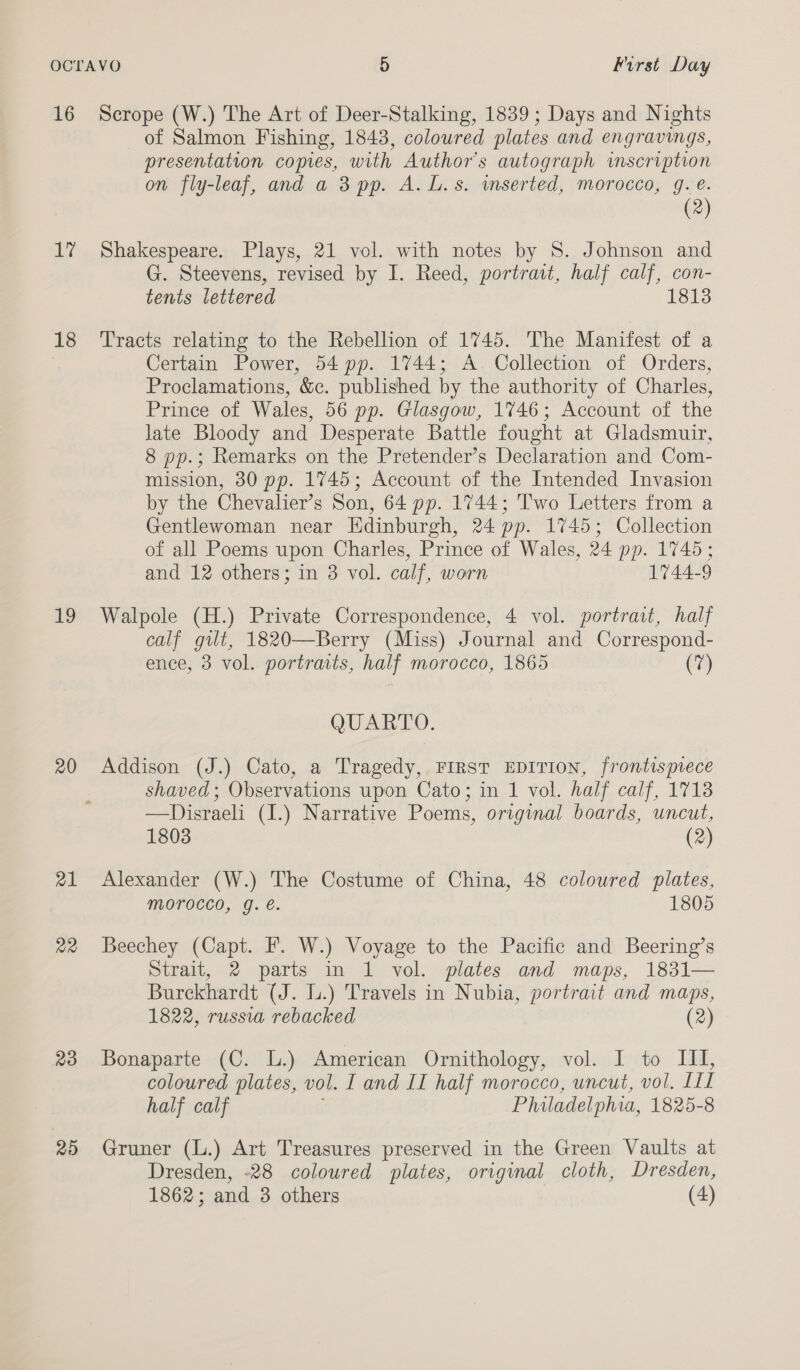 16 Ly 18 Lo 20 21 a2 23 25 Scrope (W.) The Art of Deer-Stalking, 1839; Days and Nights of Salmon Fishing, 1843, coloured plates and engravings, presentation copies, with Author's autograph inscription on fly-leaf, and a 3 pp. A. L.s. wmserted, morocco, g.e. (2) Shakespeare. Plays, 21 vol. with notes by 8S. Johnson and G. Steevens, revised by I. Reed, portrait, half calf, con- tents lettered 1813 Tracts relating to the Rebellion of 1745. The Manifest of a Certain Power, 54 pp. 1744; A Collection of Orders, Proclamations, &amp;c. published by the authority of Charles, Prince of Wales, 56 pp. Glasgow, 1746; Account of the late Bloody and Desperate Battle fought at Gladsmuir, 8 pp.; Remarks on the Pretender’s Declaration and Com- mission, 30 pp. 1745; Account of the Intended Invasion by the Chevalier’s Son, 64 pp. 1744; Two Letters from a Gentlewoman near Edinburgh, 24 pp. 1745; Collection of all Poems upon Charles, Prince of Wales, 24 pp. 1745; and 12 others; in 3 vol. calf, worn 1744-9 Walpole (H.) Private Correspondence, 4 vol. portrait, half calf gilt, 1820—Berry (Miss) Journal and Correspond- ence, 3 vol. portraits, half morocco, 1865 (7) QUARTO. Addison (J.) Cato, a Tragedy, FIRST EDITION, frontispiece shaved; Observations upon Cato; in 1 vol. half calf, 17138 —Disraeli (1.) Narrative Poems, original boards, uncut, 1803 (2) Alexander (W.) The Costume of China, 48 coloured plates, morocco, g. é. 1805 Beechey (Capt. I’. W.) Voyage to the Pacific and Beering’s Strait, 2 parts in 1 vol. plates and maps, 1831— Burckhardt (J. lu.) Travels in Nubia, portrait and maps, 1822, russia rebacked (2) Bonaparte (C. L.) American Ornithology, vol. I to III, coloured plates, vol. I and II half morocco, uncut, vol. lil half calf Philadelphia, 1825-8 Gruner (L.) Art Treasures preserved in the Green Vaults at Dresden, -28 coloured plates, original cloth, Dresden,