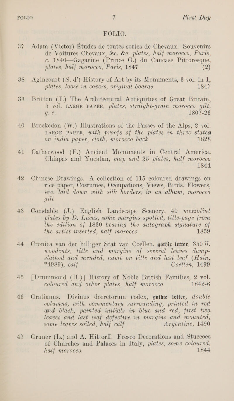 38 39 40 4] 42 43 44 46 47 FOLIO. Adam (Victor) Etudes de toutes sortes de Chevaux. Souvenirs de Voitures Chevaux, &amp;c. &amp;c. plates, half morocco, Paris, c. 1840—Gagarine (Prince G.) du Caucase Pittoresque, plates, half morocco, Paris, 1847 (2) Agincourt (8. d’) History of Art by its Monuments, 3 vol. in 1, plates, loose in covers, original boards 1847 Britton (J.) The Architectural Antiquities of Great Britain, 5 vol. LARGE PAPER, plates, straight-grain morocco gilt, g. @. 1807-26 Brockedon (W.) Illustrations of the Passes of the Alps, 2 vol. LARGE PAPER, with proofs of the plates in three statesi on india paper, cloth, morocco back 1828 Catherwood (IF.) Ancient Monuments in Central America, Chiapas and Yucatan, map and 25 plates, half morocco | 1844 Chinese Drawings. A collection of 115 coloured drawings on rice paper, Costumes, Occupations, Views, Birds, Flowers, ete. laid down with silk borders, in an album, morocco gilt Constable (J.) Englsh Landscape Scenery, 40 mezzotint plates by D. Lucas, some margins spotted, title-page from the edition of 1830 bearing the autograph signature of the artist unserted, half morocco 1859 Cronica van der hilliger Stat van Coellen, gothic fetter, 350 //. woodcuts, title and margins of several leaves damp- stained and mended, name on title and last leaf (Han, *4989), calf Coellen, 1499 [Drummond (H.)| History of Noble British Families, 2 vol. coloured and other plates, half morocco 1842-6 Gratianus. Divinus decretorum codex, gothic Ietter, double columns, with commentary surrounding, printed wm red and black, painted wmitials wn blue and red, first two leaves and last leaf defectwe in margins and mounted, some leaves soiled, half calf Argentine, 1490 Gruner (L.) and A. Hittorff. Fresco Decorations and Stuccoes of Churches and Palaces in Italy, plates, some coloured, half morocco 1844