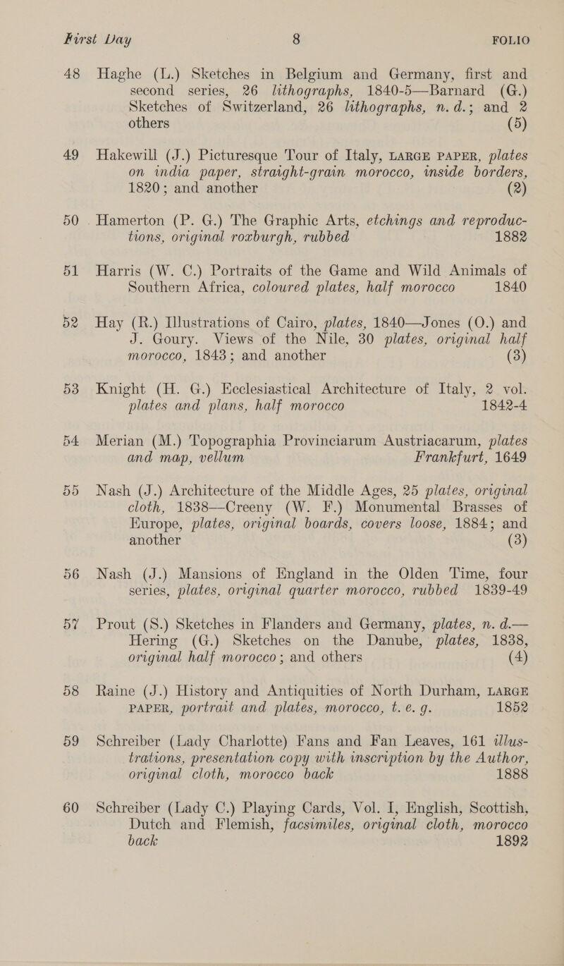 48 Haghe (L.) Sketches in Belgium and Germany, first and second series, 26 lithographs, 1840-5—Barnard (G.) Sketches of Switzerland, 26 lithographs, n.d.; and 2 others (5) 49 Hakewill (J.) Picturesque Tour of Italy, LARGE PAPER, plates on india paper, straight-grain morocco, inside borders, 1820; and another (2) 50 . Hamerton (P. G.) The Graphic Arts, etchings and reproduc- tions, original roxburgh, rubbed 1882 51 Harris (W. C.) Portraits of the Game and Wild Animals of Southern Africa, coloured plates, half morocco 1840 52 Hay (R.) Illustrations of Cairo, plates, 1840—Jones (O.) and J. Goury. Views of the Nile, 30 plates, original half morocco, 1848; and another (3) 53 Knight (H. G.) Ecclesiastical Architecture of Italy, 2 vol. plates and plans, half morocco 1842-4 54 Merian (M.) Topographia Provinciarum Austriacarum, plates and map, vellum Frankfurt, 1649 55 Nash (J.) Architecture of the Middle Ages, 25 plates, original cloth, 1838—Creeny (W. F.) Monumental Brasses of Europe, plates, original boards, covers loose, 1884; and another (3) 56 Nash (J.) Mansions of England in the Olden Time, four series, plates, original quarter morocco, rubbed 1839-49 5% Prout (S.) Sketches in Flanders and Germany, plates, n. d.— Hering (G.) Sketches on the Danube, plates, 1838, origmal half morocco; and others (4) 58 Raine (J.) History and Antiquities of North Durham, LARGE PAPER, portrait and plates, morocco, t. €. g. 1852 59 Schreiber (Lady Charlotte) Fans and Fan Leaves, 161 dlus- trations, presentation copy with mnscription by the Author, original cloth, morocco back 1888 60 Schreiber (Lady C.) Playing Cards, Vol. I, English, Scottish, Dutch and Flemish, facsimiles, original cloth, morocco back 1892