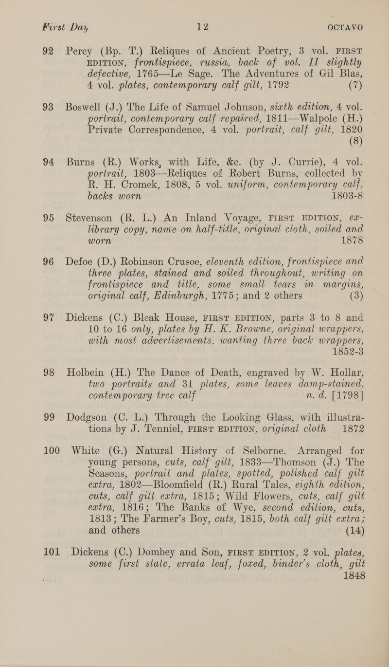 Mirst Day HZ. OCTAVO 92 Percy (Bp. T.) Reliques of Ancient Poetry, 3 vol. FIRST EDITION, frontispiece, russia, back of vol. II shghtly defectwwe, 1765—Le Sage. The Adventures of Gil Blas, A vol. plates, contemporary calf gilt, 1792 ve 93 Boswell (J.) The Life of Samuel Johnson, sixth edition, 4 vol. portrait, contemporary calf repaired, 1811—Walpole (H.) Private Correspondence, 4 vol. portrait, calf gilt, 1820 (8) 94 Burns (R.) Works, with Life, &amp;c. (by J. Currie), 4 vol. . portrait, 1803—Reliques of Robert Burns, collected by R. H. Cromek, 1808, 5 vol. uniform, contemporary calf, backs worn 1803-8 95 Stevenson (R. L.) An Inland Voyage, FIRST EDITION, ez- library copy, name on half-title, original cloth, soiled and worn 1878 96 Defoe (D.) Robinson Crusoe, eleventh edition, frontispiece and three plates, stained and soiled throughout, writing on frontispiece and title, some small tears in margins, original calf, Edinburgh, 1775; and 2 others (3) 97% Dickens (C.) Bleak House, FIRST EDITION, parts 3 to 8 and 10 to 16 only, plates by H. K. Browne, original wrappers, with most advertisements, wanting three back wrappers, 1852-3 98 Holbein (H.) The Dance of Death, engraved by W. Hollar, two portraits and 31 plates, some leaves damp-stained, contemporary tree calf n.d. [1798] 99 Dodgson (C. L.) Through the Looking Glass, with illustra- tions by J. Tenniel, FIRST EDITION, original cloth 1872 100 White (G.) Natural History of Selborne. Arranged for young persons, cuts, calf gilt, 1833—Thomson (J.) The Seasons, portrait and plates, spotted, polished calf gilt extra, 1802—Bloomfield (R.) Rural Tales, eighth edition, cuts, calf gilt extra, 1815; Wild Flowers, cuts, calf gilt extra, 1816; The Banks of Wye, second edition, cuts, 1813; The Farmer’s Boy, cuts, 1815, both calf gilt extra; and others (14) 101 Dickens (C.) Dombey and Son, FIRST EDITION, 2 vol. plates, some furst state, errata leaf, foxed, binder’s cloth, gilt 1848