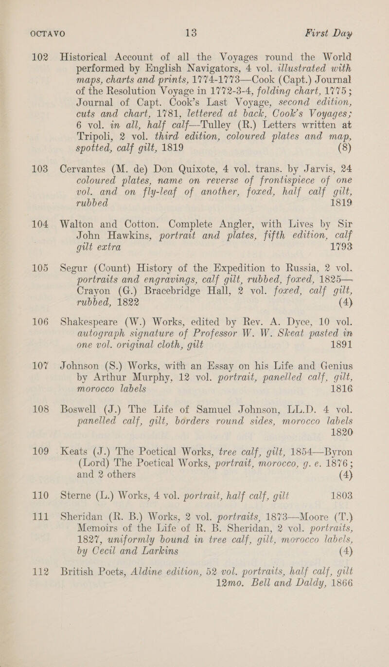 102 103 104 105 106 107 108 109 110 EL 112 Historical Account of all the Voyages round the World performed by English Navigators, 4 vol. illustrated with maps, charts and prints, 1774-1773—Cook (Capt.) Journal of the Resolution Voyage in 1772-3-4, folding chart, 1775; Journal of Capt. Cook’s Last Voyage, second edition, cuts and chart, 1781, lettered at back, Cook’s Voyages; 6 vol. in all, half calf—Tulley (R.) Letters written at Tripoli, 2 vol. third edition, coloured plates and map, spotted, calf gilt, 1819 (8) Cervantes (M. de) Don Quixote, 4 vol. trans. by Jarvis, 24 coloured plates, name on reverse of frontispiece of one vol. and on fly-leaf of another, foxed, half calf gilt, rubbed 1819 Walton and Cotton. Complete Angler, with Lives by Sir John Hawkins, portrait and plates, fifth edition, calf gut extra 1793 Segur (Count) History of the Expedition to Russia, 2 vol. portraits and engravings, calf gilt, rubbed, foxed, 1825— Crayon (G.) Bracebridge Hall, 2 vol. foxed, calf gilt, rubbed, 1822 (4) Shakespeare (W.) Works, edited by Rev. A. Dyce, 10 vol. autograph signature of Professor W. W. Skeat pasted in one vol. original cloth, gilt 1891 Johnson (S.) Works, with an Essay on his Life and Genius by Arthur Murphy, 12 vol. portrait, panelled calf, gilt, morocco labels 1816 Boswell (J.) The Life of Samuel Johnson, LL.D. 4 vol. panelled calf, gilt, borders round sides, morocco labels 1820 Keats (J.) The Poetical Works, tree calf, gut, 1854—Byron (Lord) The Poetical Works, portrait, moroceo, g. e. 1876; and 2 others (4) Sterne (L.) Works, 4 vol. portrait, half calf, gilt 1803. Sheridan (R. B.) Works, 2 vol. portraits, 1873—Moore (T.) Memoirs of the Life of R. B. Sheridan, 2 vol. portraits, 1827, uniformly bound in tree calf, gilt, morocco labels, by Cecil and Larkins (4) British Poets, Aldine edition, 52 vol. portraits, half calf, gilt 12mo. Bell and Daldy, 1866