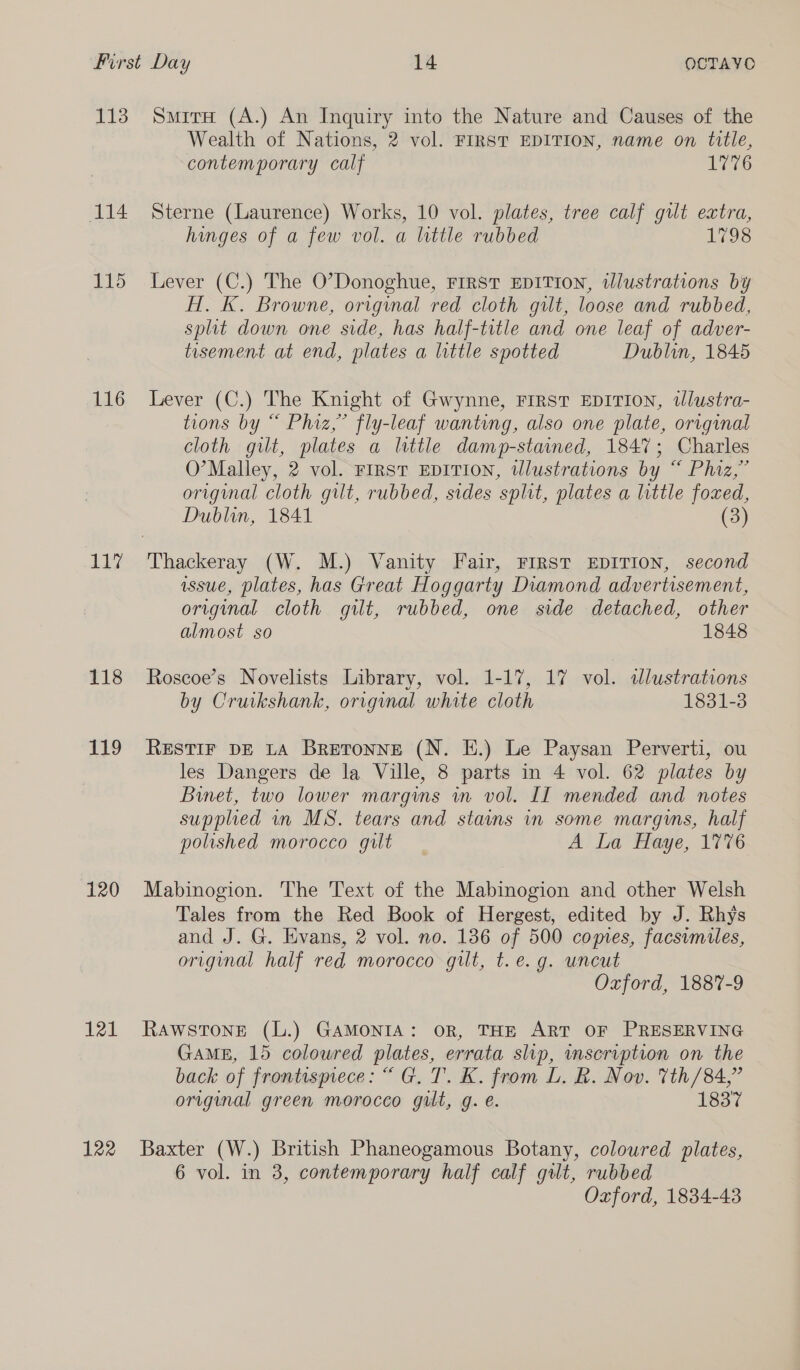 113 114 115 116 Li 118 119 120 121 122 SmirH (A.) An Inquiry into the Nature and Causes of the Wealth of Nations, 2 vol. FIRST EDITION, name on title, contemporary calf 1776 Sterne (Laurence) Works, 10 vol. plates, tree calf gilt extra, hinges of a few vol. a little rubbed 1798 Lever (C.) The O’Donoghue, FIRST EDITION, illustrations by AH. K. Browne, original red cloth gilt, loose and rubbed, split down one side, has half-title and one leaf of adver- tisement at end, plates a little spotted Dublin, 1845 Lever (C.) The Knight of Gwynne, FIRST EDITION, tlustra- tions by “ Phiz,” fly-leaf wantung, also one plate, original cloth gilt, plates a little damp-stained, 1847; Charles O’Malley, 2 vol. FIRST EDITION, tlustrations by “ Phiz,” original cloth gilt, rubbed, sides split, plates a little foxed, Dublin, 1841 (3) issue, plates, has Great Hoggarty Diamond advertisement, original cloth gilt, rubbed, one side detached, other almost so 1848 Roscoe’s Novelists Library, vol. 1-17, 17 vol. dlustrations by Cruikshank, original white cloth 1831-3 RESTIF DE LA Bretronne (N. E.) Le Paysan Perverti, ou les Dangers de la Ville, 8 parts in 4 vol. 62 plates by Binet, two lower margins wm vol. Il mended and notes supplied in MS. tears and stains in some margins, half polished morocco gut A La tlaye, 17'0e Mabinogion. The Text of the Mabinogion and other Welsh Tales from the Red Book of Hergest, edited by J. Rhys and J. G. Evans, 2 vol. no. 136 of 500 comes, facsimiles, original half red morocco gilt, t.e.g. uncut Oxford, 1887-9 RAWSTONE (L.) GAMONIA: OR, THE ART OF PRESERVING GaME, 15 colowred plates, errata slip, mscription on the back of frontuspiece: “ G. T. K. from L. BR. Nov. Vth /84,” original green morocco gut, g. e. 1837 Baxter (W.) British Phaneogamous Botany, coloured plates, 6 vol. in 3, contemporary half calf gilt, rubbed Ozford, 1834-43