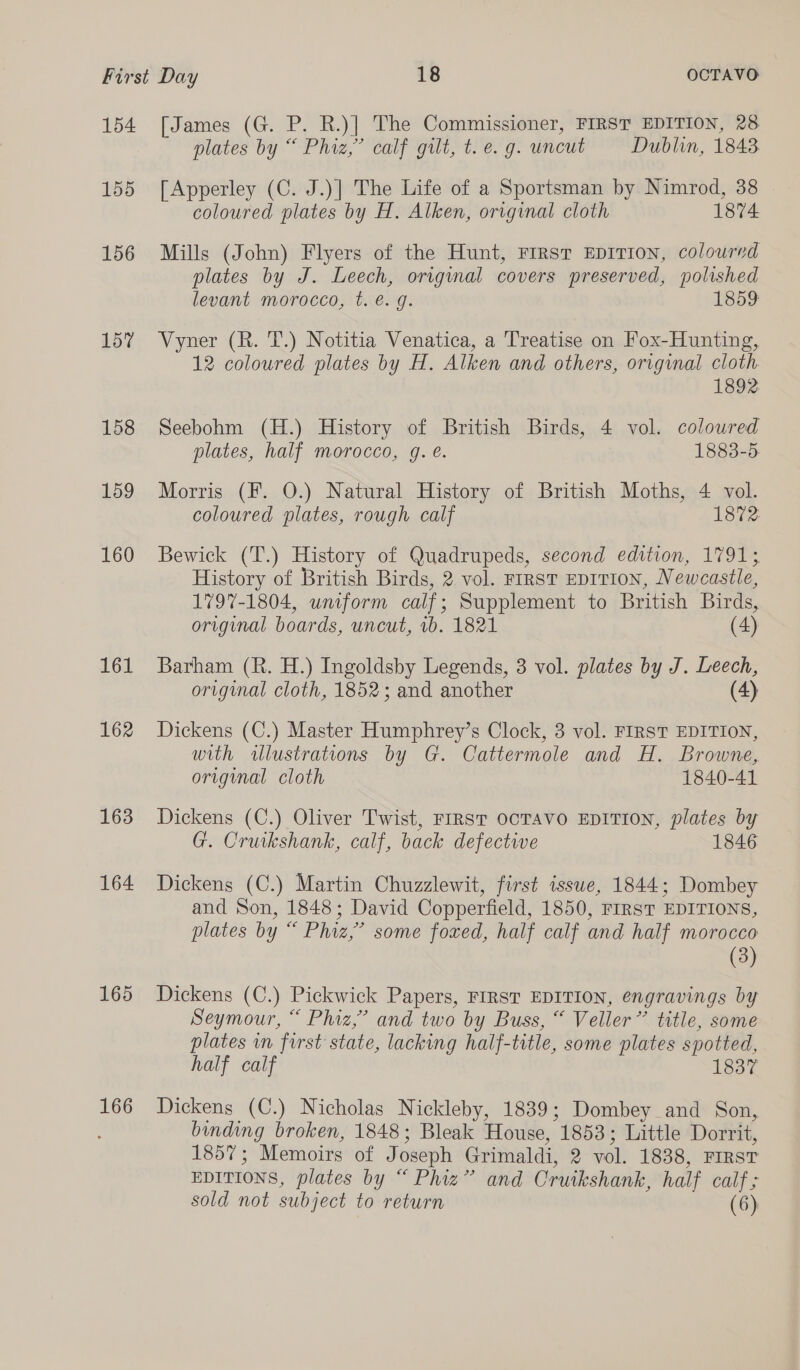 154 155 156 157 158 159 160 161 162 163 164 165 166 [James (G. P. R.)| The Commissioner, FIRST EDITION, 28 plates by “ Phiz,”’ calf gilt, t. e.g. uncut Dublin, 1843 [Apperley (C. J.)] The Life of a Sportsman by Nimrod, 38 coloured plates by H. Alken, original cloth 1874 Mills (John) Flyers of the Hunt, First EDITION, coloured plates by J. Leech, original covers preserved, polished levant morocco, t. é. g. 1859 Vyner (R. T.) Notitia Venatica, a Treatise on Fox-Hunting, 12 coloured plates by H. Alken and others, original cloth. 1892 Seebohm (H.) History of British Birds, 4 vol. coloured plates, half morocco, g. e. 1883-5. Morris (F. 0.) Natural History of British Moths, 4 vol. coloured plates, rough calf 1872 Bewick (T.) History of Quadrupeds, second edition, 1791; History of British Birds, 2 vol. FIRST EDITION, Newcastle, 1797-1804, uniform calf; Supplement to British Birds, original boards, uncut, 1b. 1821 (4) Barham (R. H.) Ingoldsby Legends, 3 vol. plates by J. Leech, original cloth, 1852; and another (4) Dickens (C.) Master Humphrey’s Clock, 3 vol. FIRST EDITION, with illustrations by G. Cattermole and H. Browne, original cloth 1840-41 Dickens (C.) Oliver Twist, FIRST OCTAVO EDITION, plates by G. Cruikshank, calf, back defective 1846 Dickens (C.) Martin Chuzzlewit, first issue, 1844; Dombey and Son, 1848; David Copperfield, 1850, FIRST EDITIONS, plates by “ Phiz,’ some foxed, half calf and half morocco (3) Dickens (C.) Pickwick Papers, FIRST EDITION, engravings by Seymour, “ Phiz,’ and two by Buss, “ Veller” title, some plates in first state, lacking half-title, some plates spotted, half calf 1837 Dickens (C.) Nicholas Nickleby, 1839; Dombey and Son, binding broken, 1848; Bleak House, 1853; Little Dorrit, 1857; Memoirs of Joseph Grimaldi, 2 vol. 1838, FIRST EDITIONS, plates by “ Phiz” and Cruikshank, half calf ; sold not subject to return (6)