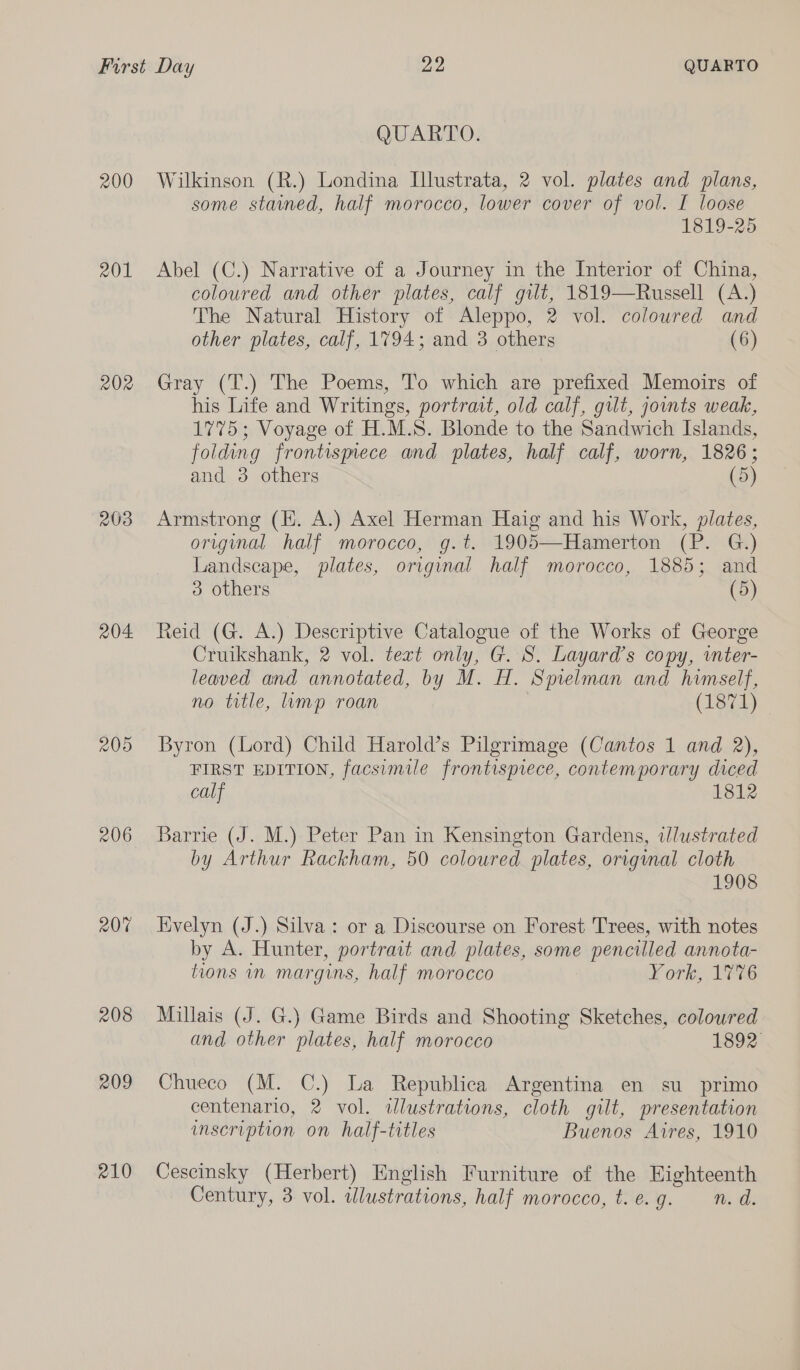 200 201 202 203 204. 205 206 208 209 210 QUARTO. Wilkinson (R.) Londina Illustrata, 2 vol. plates and plans, some stained, half morocco, lower cover of vol. I loose 1819-25 Abel (C.) Narrative of a Journey in the Interior of China, coloured and other plates, calf gut, 1819—Russell (A.) The Natural History of Aleppo, 2 vol. coloured and other plates, calf, 1794; and 3 others (6) Gray (T.) The Poems, To which are prefixed Memoirs of his Life and Writings, portrait, old calf, gilt, jouts weak, 1775; Voyage of H.M.S. Blonde to the Sandwich Islands, folding frontismece and plates, half calf, worn, 1826; and 3 others (5) Armstrong (KH. A.) Axel Herman Haig and his Work, plates, original half morocco, g.t. 1905—Hamerton (P. G.) Landscape, plates, original half morocco, 1885; and 3 others (5) Reid (G. A.) Descriptive Catalogue of the Works of George Cruikshank, 2 vol. text only, G. S. Layard’s copy, inter- leaved and annotated, by M. H. Spielman and himself, no title, mp roan (1871) Byron (Lord) Child Harold’s Pilgrimage (Cantos 1 and 2), FIRST EDITION, facsimile frontispiece, contemporary diced calf 1812 Barrie (J. M.) Peter Pan in Kensington Gardens, illustrated by Arthur Rackham, 50 coloured plates, original cloth 1908 Evelyn (J.) Silva: or a Discourse on Forest Trees, with notes by A. Hunter, portrait and plates, some pencilled annota- tions in margins, half morocco York, 17%6 Millais (J. G.) Game Birds and Shooting Sketches, coloured and other plates, half morocco 1892 Chueco (M. C.) La Republica Argentina en su primo centenario, 2 vol. dlustrations, cloth gilt, presentation umscription on half-titles Buenos Aires, 1910 Cescinsky (Herbert) English Furniture of the Eighteenth Century, 3 vol. illustrations, half morocco, t.e.g. n.d.