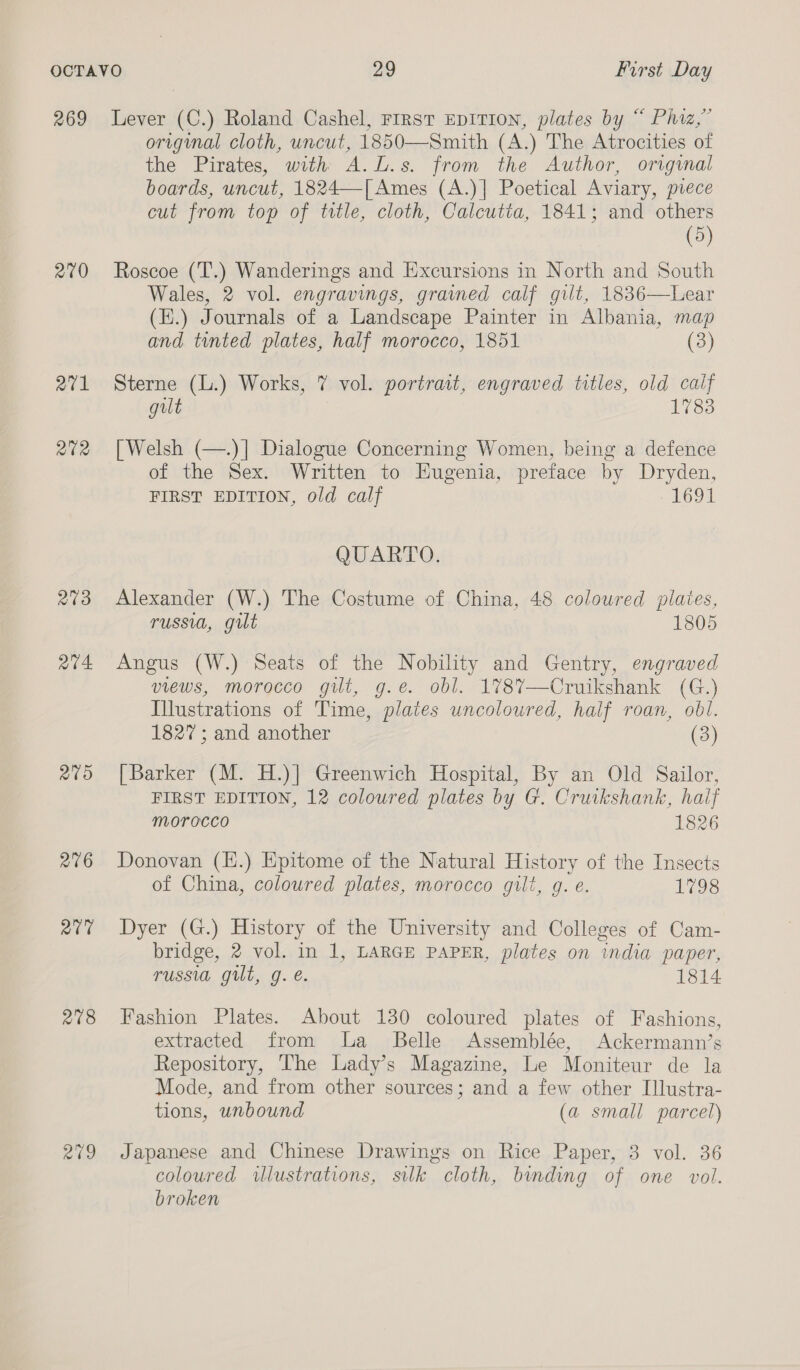 269 270 271 2702 203 a4. Paes) 276 Qt 278 Pari, Lever (C.) Roland Cashel, Frrrst EpITION, plates by “ Phiz,” original cloth, uncut, 1850—Smith (A.) The Atrocities of the Pirates, with A.L.s. from the Author, original boards, uncut, 1824—[Ames (A.)] Poetical Aviary, piece cut from top of title, cloth, Calcutta, 1841; and others (5) Roscoe (‘T’.) Wanderings and Excursions in North and South Wales, 2 vol. engravings, grained calf gilt, 1836—Lear (E.) Journals of a Landscape Painter in Albania, map and tinted plates, half morocco, 1851 (3) Sterne (L.) Works, 7 vol. portrait, engraved titles, old calf gilt 1783 [Welsh (—.)] Dialogue Concerning Women, being a defence of the Sex. Written to Eugenia, preface by Dryden, FIRST EDITION, old calf 1691 QUARTO. Alexander (W.) The Costume of China, 48 coloured plaies, russia, gut 1805 Angus (W.) Seats of the Nobility and Gentry, engraved views, morocco gilt, g.e. obl. 178%7—Cruikshank (G.) Illustrations of Time, plates uncoloured, half roan, obl. 1827; and another (3) [Barker (M. H.)] Greenwich Hospital, By an Old Sailor, FIRST EDITION, 12 coloured plates by G. Cruikshank, haif morocco 1826 Donovan (H.) Epitome of the Natural History of the Insects of China, coloured plates, morocco gilt, g. e. 1798 Dyer (G.) History of the University and Colleges of Cam- bridge, 2 vol. in 1, LARGE PAPER, plates on india paper, russia gilt, g. é. 1814 Fashion Plates. About 130 coloured plates of Fashions, extracted from la _ Belle Assemblée, Ackermann’s Repository, The Lady’s Magazine, Le Moniteur de la Mode, and from other sources; and a few other Illustra- tions, unbound (a small parcel) Japanese and Chinese Drawings on Rice Paper, 3 vol. 36 coloured illustrations, silk cloth, binding of one vol. broken