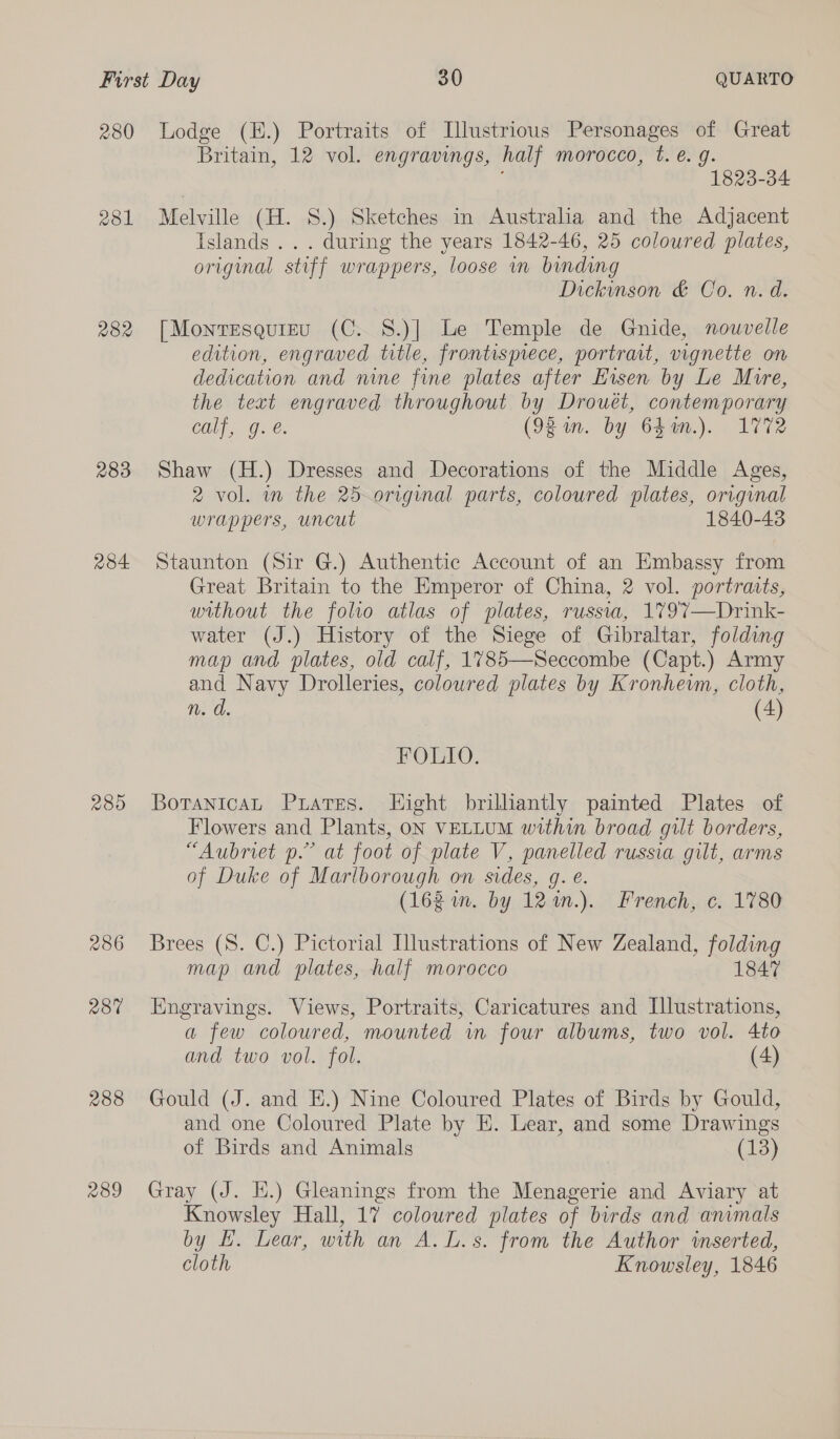 280 asl 282 283 284 289 236 2870 288 239 Lodge (E.) Portraits of Illustrious Personages of Great Britain, 12 vol. engravings, half morocco, t. €. gq. 1823-34 Melville (H. S.) Sketches in Australia and the Adjacent Islands... during the years 1842-46, 25 coloured plates, original stiff wrappers, loose mn binding Dickinson &amp; Co. n. d. [Montesquieu (C. 8.)] Le Temple de Gnide, nouvelle edition, engraved title, frontispiece, portrat, vignette on dedication and nine fine plates after Eisen by Le Mire, the text engraved throughout by Drouét, contemporary Gili. Ges (92in. by Chen.) 172 Shaw (H.) Dresses and Decorations of the Middle Ages, 2 vol. in the 25 original parts, coloured plates, original wrappers, uncut 1840-43 Staunton (Sir G.) Authentic Account of an Embassy from Great Britain to the Emperor of China, 2 vol. portraits, without the folio atlas of plates, russwa, 1797—Drink- water (J.) History of the Siege of Gibraltar, folding map and plates, old calf, 1785—Seccombe (Capt.) Army and Navy Drolleries, coloured plates by Kronhewm, cloth, n. d. (4) FOLIO. Botanica Puares. Hight brilliantly painted Plates of Flowers and Plants, oN VELLUM within broad gilt borders, “Aubriet p.” at foot of plate V, panelled russia gilt, arms of Duke of Marlborough on sides, g. e. (162 im. by 12%.). French, c. 1780 Brees (8. C.) Pictorial Illustrations of New Zealand, folding map and plates, half morocco 1847 Engravings. Views, Portraits, Caricatures and Illustrations, a few coloured, mounted wm four albums, two vol. 4to and two vol. fol. (4) Gould (J. and E.) Nine Coloured Plates of Birds by Gould, and one Coloured Plate by E. Lear, and some Drawings of Birds and Animals (13) Gray (J. H.) Gleanings from the Menagerie and Aviary at Knowsley Hall, 17 coloured plates of birds and animals by H. Lear, with an A. L.s. from the Author inserted, cloth Knowsley, 1846