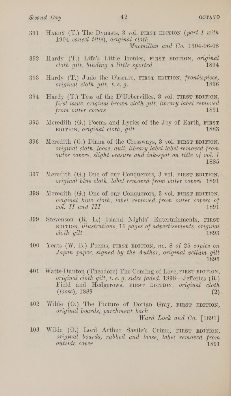 391 392 393 394 399 400 401 402 403 Harpy (T.) The Dynasts, 3 vol. FIRST EDITION (part I with 1904 cancel title), original cloth Macmillan and Co. 1904-06-08 Hardy (T.) Life’s Little Ironies, FIRST EDITION, original cloth gilt, binding a little spotted 1894 Hardy (T.) Jude the Obscure, FIRST EDITION, frontispiece, original cloth gilt, t. e. g. 1896 Hardy (T.) Tess of the D’Urbervilles, 3 vol. FIRST EDITION, first issue, original brown cloth gilt, brary label removed from outer covers 1894 Meredith (G.) Poems and Lyrics of the Joy of Earth, First EDITION, original cloth, gilt 1883 Meredith (G.) Diana of the Crossways, 3 vol. FIRST EDITION, original cloth, loose, dull, library label label removed from outer covers, slight erasure and ink-spot on title of vol. I 1885 Meredith (G.) One of our Conquerors, 3 vol. FIRST EDITION, original blue cloth, label removed from outer covers 1891 Meredith (G.) One of our Conquerors, 3 vol. FIRST EDITION, origynal blue cloth, label removed from outer covers of vol AI aagaliy or Stevenson (R. L.) Island Nights’ Entertainments, FIRST EDITION, tllustrations, 16 pages of advertisements, original Cloth git 1893 Yeats (W. B.) Poems, FIRST EDITION, no. 8 of 25 copies on Japan paper, signed by the Author, original vellum gult 1895 Watts-Dunton (Theodore) The Coming of Love, FIRST EDITION, original cloth gilt, t. e. g. sides faded, 1898—Jefferies (R.) Field and Hedgerows, FIRST EDITION, original cloth (loose), 1889 (2) Wilde (O.) The Picture of Dorian Gray, FIRST EDITION, original boards, parchment back Ward Lock and Co. [1891] Wilde (O.) Lord Arthur Savile’s Crime, FIRST EDITION, orrginal boards, rubbed and loose, label removed from outside cover 1891