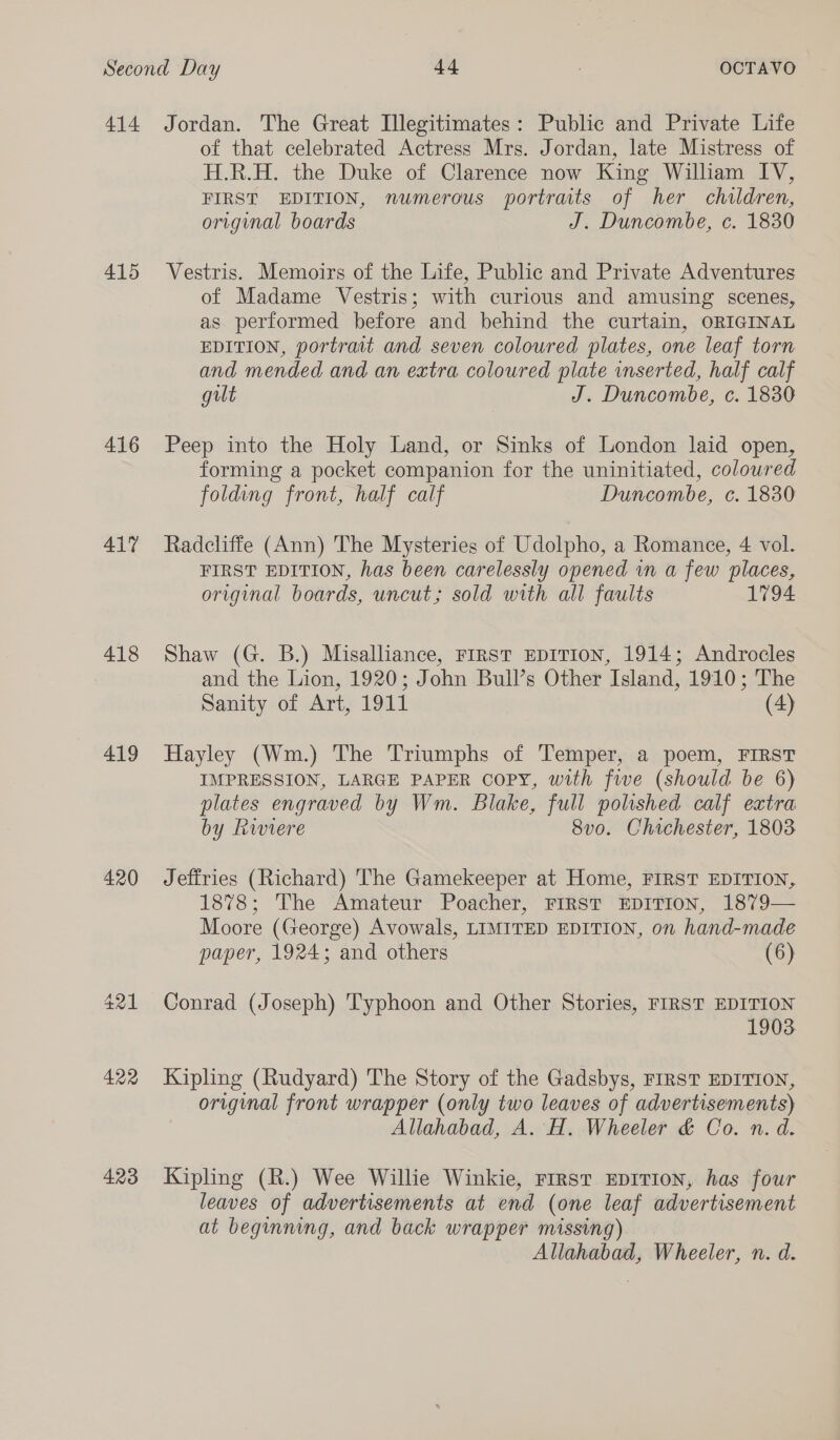 415 416 417 418 419 420 423 of that celebrated Actress Mrs. Jordan, late Mistress of H.R.H. the Duke of Clarence now King William IV, FIRST EDITION, numerous portraits of her children, original boards J. Duncombe, c. 1830 Vestris. Memoirs of the Life, Public and Private Adventures of Madame Vestris; with curious and amusing scenes, as performed before and behind the curtain, ORIGINAL EDITION, portrait and seven coloured plates, one leaf torn and mended and an extra coloured plate inserted, half calf gilt J. Duncombe, c. 1830 Peep into the Holy Land, or Sinks of London laid open, forming a pocket companion for the uninitiated, coloured folding front, half calf Duncombe, c. 1830 Radcliffe (Ann) The Mysteries of Udolpho, a Romance, 4 vol. FIRST EDITION, has been carelessly opened in a few places, original boards, uncut; sold with all faults 1794 Shaw (G. B.) Misalliance, FIRST EDITION, 1914; Androcles and the Lion, 1920; John Bull’s Other Island, 1910; The Sanity of Art, 1911 (4) Hayley (Wm.) The Triumphs of Temper, a poem, FIRST IMPRESSION, LARGE PAPER COPY, with five (should be 6) plates engraved by Wm. Blake, full polished calf extra by Riviere 8vo. Chichester, 1803 Jeffries (Richard) The Gamekeeper at Home, FIRST EDITION, 1878; The Amateur Poacher, FIRST EDITION, 1879— Moore (George) Avowals, LIMITED EDITION, on hand-made paper, 1924; and others (6) Conrad (Joseph) Typhoon and Other Stories, FIRST EDITION 1903 Kipling (Rudyard) The Story of the Gadsbys, FIRST EDITION, original front wrapper (only two leaves of advertisements) Allahabad, A. H. Wheeler &amp; Co. n. d. Kipling (R.) Wee Willie Winkie, rrrst EDITION, has four leaves of advertisements at end (one leaf advertisement at beginning, and back wrapper missing) Allahabad, Wheeler, n. d.