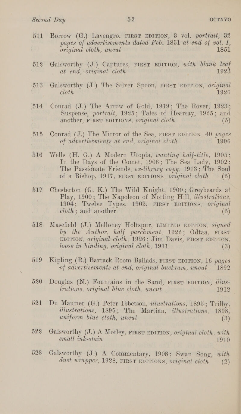 511 515 516 D1? 518 519 520 d21 522 D203 Borrow (G.) Lavengro, FIRST EDITION, 3 vol. portrait, 32 pages of advertisements dated Feb. 1851 at end of vol. 1, original cloth, uncut 1851 Galsworthy (J.) Captures, FIRST EDITION, with blank me at end, original cloth 192 Galsworthy (J.) The Silver Spoon, FIRST EDITION, original cloth | 1926 Conrad (J.)’ The Arrow of Gold, 1919; The Rover, 1923; Suspense, portrait, 1925; Tales of Hearsay, 1925; and another, FIRST EDITIONS, original cloth (5) Conrad (J.) The Mirror of the Sea, FIRST EDITION, 40 pages of advertisements at end, original cloth 1906 Wells (H. G.) A Modern Utopia, wanting half-title, 1905; In the Days of the Comet, 1906; The Sea Lady, 1902; The Passionate Friends, ex-library copy, 1913; The Soul of a Bishop, 191%, FIRST EDITIONS, original cloth (5) Chesterton (G. K.) The Wild Knight, 1900; Greybeards at Play, 1900; The Napoleon of Notting Hill, wdlustrations, 1904; Twelve Types, 1902, FIRST EDITIONS, original cloth; and another (5) Masefield (J.) Melloney Holtspur, Limrrep EDITION, signed by the Author, half parchment, 1922; Odtaa, FIRST EDITION, original cloth, 1926; Jim Davis, FIRST EDITION, loose in binding, original cloth, 1911 (3) Kipling (R.) Barrack Room Ballads, rirst EDITION, 16 pages of advertisements at end, original buckram, uncut 1892 Douglas (N.) Fountains in the Sand, FIRST EDITION, ilus- trations, original blue cloth, uncut 1912 Du Maurier (G.) Peter Ibbetson, illustrations, 1895; Trilby, ulustrations, 1895; The Martian, ilustrations, 1898, uniform blue cloth, uncut (3) Galsworthy (J.) A Motley, rirsvt EDITION, original cloth, with small ink-stain | 1910 Galsworthy (J.) A Commentary, 1908; Swan Song, with