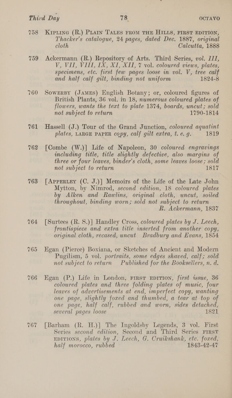 759 760 761 762 163 164 Or Thacker’s catalogue, 24 pages, dated Dec. 1887, original cloth Calcutta, 1888 Ackermann (R.) Repository of Arts. Third Series, vol. ITI, V, Vil, Vill, 1X, X1, XII, 7 vol. coloured views, plates, specumens, etc. first few pages loose in vol. V, tree calf and half calf gilt, binding not uniform 1824-8 SOWERBY (JAMES) English Botany; or, coloured figures of British Plants, 36 vol. in 18, nwmerous coloured plates of flowers, wants the text to plate 1374, boards, uncut; sold not subject to return 1790-1814 Hassell (J.) Tour of the Grand Junction, coloured aquatint plates, LARGE PAPER copy, calf gut extra, t. €. g. 1819 [Combe (W.)| Life of Napoleon, 30 coloured engravings including title, title slightly defective, also margins of three or four leaves, binder’s cloth, some leaves loose; sold not subject to return 1817 [AppERLEY (C. J.)| Memoirs of the Life of the Late John Mytton, by Nimrod, second edition, 18 coloured plates by Alken and Rawlins, original cloth, uncut, soiled throughout, binding worn; sold not subject to return R. Ackermann, 1837 [Surtees (R. 8.)| Handley Cross, coloured plates by J. Leech, frontispiece and extra title inserted from another copy, original cloth, recased, uncut Bradbury and Evans, 1854 Egan (Pierce) Boxiana, or Sketches of Ancient and Modern Pugilism, 5 vol. portraits, some edges shaved, calf; sold not subject to return Published for the Booksellers, n. d. Egan (P.) Life in London, FIRST EDITION, first issue, 36 coloured plates and three folding plates of music, four leaves of advertisements at end, umperfect copy, wanting one page, slightly foxed and thumbed, a-tear at top of one page, half calf, rubbed and worn, sides detached, several pages loose 1821 [Barham (R. H.)| The Ingoldsby Legends, 3 vol. First Series second edition, Second and Third Series FIRST EDITIONS, plates by J. Leech, G. Cruikshank, etc. foxed, half morocco, rubbed 1843-42-47