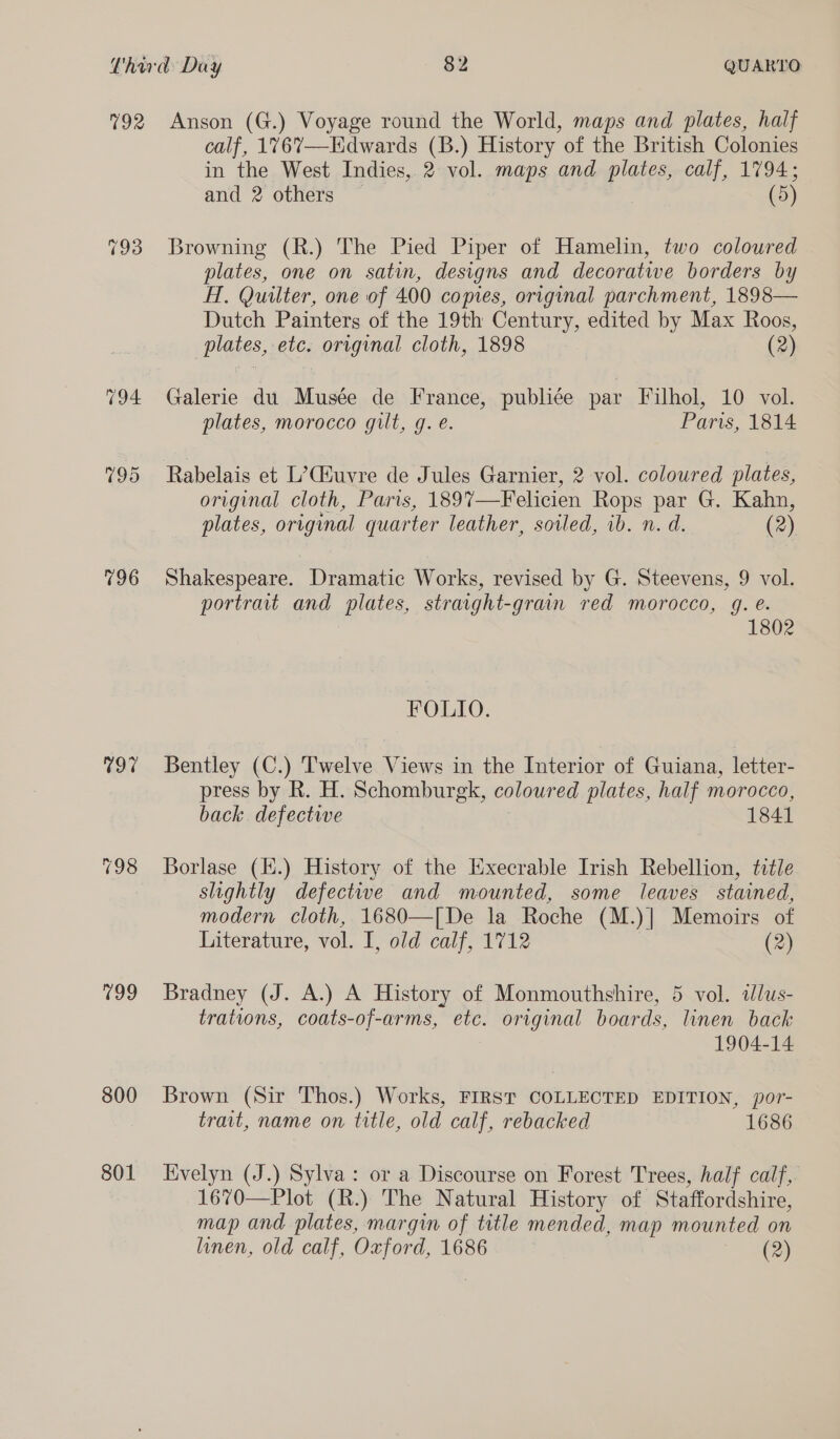 199 800 801 Anson (G.) Voyage round the World, maps and plates, half calf, 1767—Hdwards (B.) History of the British Colonies in the West Indies, 2 vol. maps and Se calf, 1794; and 2 others — (5) Browning (R.) The Pied Piper of Hamelin, two coloured plates, one on satin, designs and decorative borders by HT, Quilter, one of 400 copies, original parchment, 1898— Dutch Painters of the 19th Century, edited by Max Roos, plates, etc. original cloth, 1898 (2) Galerie du Musée de France, publiée par Filhol, 10 vol. plates, morocco gilt, g. e. Paris, 1814 Rabelais et L’Ciuvre de Jules Garnier, 2 vol. coloured plates, original cloth, Paris, 1897—Felicien Rops par G. Kahn, plates, original quarter leather, sotled, ib. n. d. (2) Shakespeare. Dramatic Works, revised by G. Steevens, 9 vol. portrait and plates, stravght-grain red morocco, g. e. 1802 FOLIO. Bentley (C.) Twelve Views in the Interior of Guiana, letter- press by R. H. Schomburgk, colour ed plates, half morocco, back. defective 1841 Borlase (li.) History of the Execrable Irish Rebellion, title slightly defectiwwe and mounted, some leaves stained, modern cloth, 1680—[De la Roche (M.)| Memoirs of Literature, vol. I, old calf, 1712 (2) Bradney (J. A.) A History of Monmouthshire, 5 vol. idlus- trations, coats-of-arms, etc. original boards, linen back 1904-14 Brown (Sir Thos.) Works, FIRST COLLECTED EDITION, por- trait, name on title, old calf, rebacked 1686 Evelyn (J.) Sylva: or a Discourse on Forest Trees, half calf, 1670—Plot (R.) The Natural History of Staffordshire, map and plates, margin of title mended, map mounted on