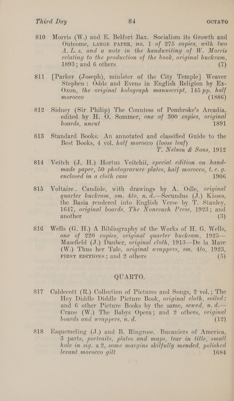 811 812 813 814 815 816 817 818 Outcome, LARGE PAPER, no. 1 of 275 copies, with two A.L.s. and a note in the handwriting of W. Morris relating to the production of the book, original buckram, 1893; and 6 others (7) [Parker (Joseph), minister of the City Temple] Weaver Stephen: Odds and Evens in English Religion by Ex- Oxon, the original holograph manuscript, 145 pp. half MOLOCCO (1886) Sidney (Sir Philip) The Countess of Pembroke’s Arcadia, edited by H. O. Sommer, one of 300 copies, original boards, uncut 1891 Standard Books. An annotated and classified Guide to the Best Books, 4 vol. half morocco (loose leaf) T. Nelson &amp; Sons, 1912 Veitch (J. H.) Hortus Veitchii, special edition on hand- made paper, 50 photogravure plates, half morocco, t. e.g. enclosed in a cloth case 1906 Voltaire. Candide, with drawings by A. Odle, original — quarter buckram, sm. 4to, n. d.—Secundus (J.) Kisses, the Basia rendered into Hnglish Verse by T. Stanley, 1647, original boards, The Nonesuch Press, 1923; and another (3) Wells (G. H.) A Bibhography of the Works of H. G. Wells, one of 220 copies, original quarter buckram, 1925— Masefield (J.) Dauber, original cloth, 1918—De Ja Mare (W.) Thus her Tale, original wrappers, sm. 4to, 1923, FIRST EDITIONS; and 2 others (5) QUARTO. Caldecott (R.) Collection of Pictures and Songs, 2 vol.; The Hey Diddle Diddle Picture Book, original cloth, sowed; and 6 other Picture Books by the same, sewed, n. d.— Crane (W.) The Babys Opera; and 2 others, original boards and wrappers, n. d. (12) Hisquemeling (J.) and B. Ringrose. Bucaniers of America, 3 parts, portraits, plates and maps, tear wm title, small hole in sig. a2, some margins skilfully mended, polished levant morocco gilt | 1684