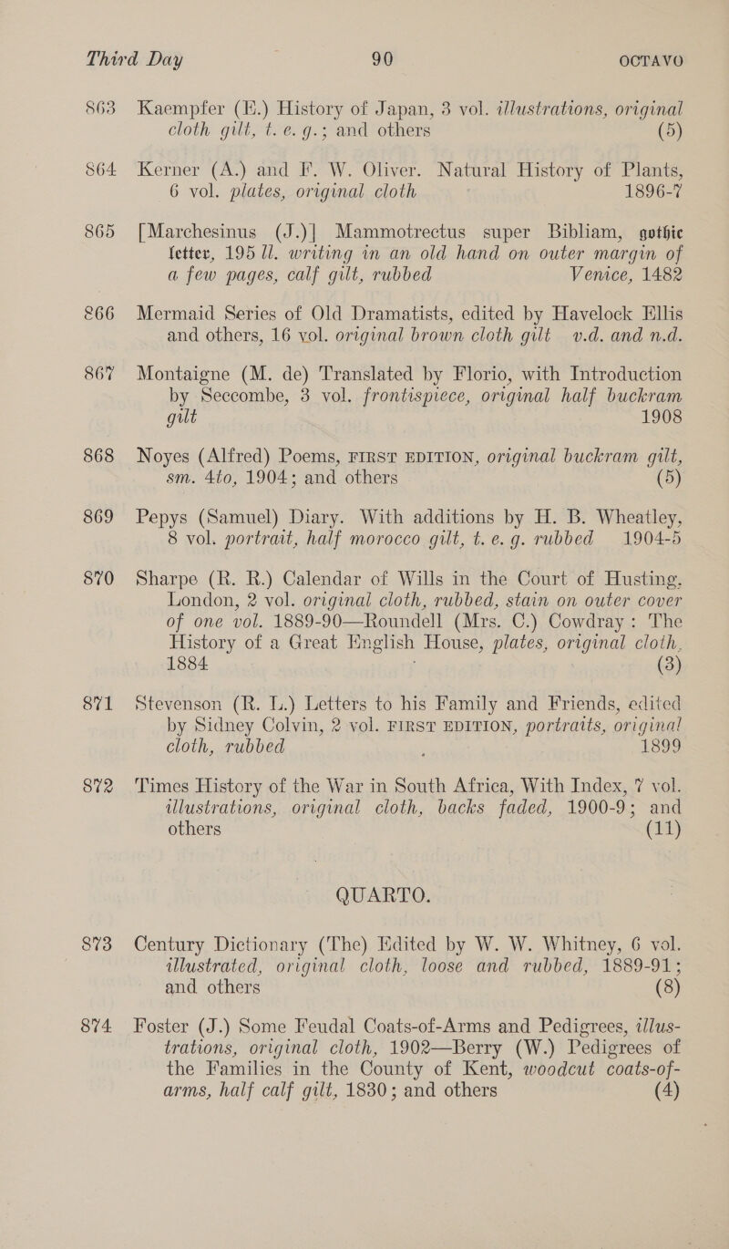 863 &amp;66 867 868 869 570 871 872 874 Kaempfer ee ee of Japan, 3 vol. illustrations, original cloth gilt, t.e. g.; and others (5) Kerner (A.) and F. W. Oliver. Natural History of Plants, 6 vol. plates, original cloth 1896-7 [Marchesinus (J.)] Mammotrectus super Bibliam, gothic fetter, 195 Ul. writing in an old hand on outer margin of a few pages, calf gilt, rubbed Venice, 1482 Mermaid Series of Old Dramatists, edited by Havelock Ellis and others, 16 vol. original brown cloth gilt v.d. and n.d. Montaigne (M. de) Translated by Florio, with Introduction by Seccombe, 3 vol. frontispiece, original half buckram gut 1908 Noyes (Alfred) Poems, FIRST EDITION, original buckram gilt, sm. 4t0, 1904; and others (5) Pepys (Samuel) Diary. With additions by H. B. Wheatley, 8 vol. portrait, half morocco gilt, t.e.g. rubbed 1904-5 Sharpe (R. R.) Calendar of Wills in the Court of Husting, London, 2 vol. original cloth, rubbed, stain on outer cover of one vol. 1889-90—Roundell (Mrs. C.) Cowdray: The History of a Great English House, plates, original cloth, 1884 (3)  Stevenson (R. L.) Letters to his Family and Friends, edited by Sidney Colvin, 2 vol. FIRST EDITION, portratts, original cloth, rubbed : 189 Times History of the War in South Africa, With Index, 7 vol. ulustrations, original cloth, backs faded, 1900-9; and others (11) QUARTO. Century Dictionary (The) Edited by W. W. Whitney, 6 vol. illustrated, original cloth, loose and rubbed, 1889-91; and others (8) Foster (J.) Some Feudal Coats-of-Arms and Pedigrees, tllus- trations, original cloth, 1902—Berry (W.) Pedigrees of the Families in the County of Kent, woodcut coats-of-