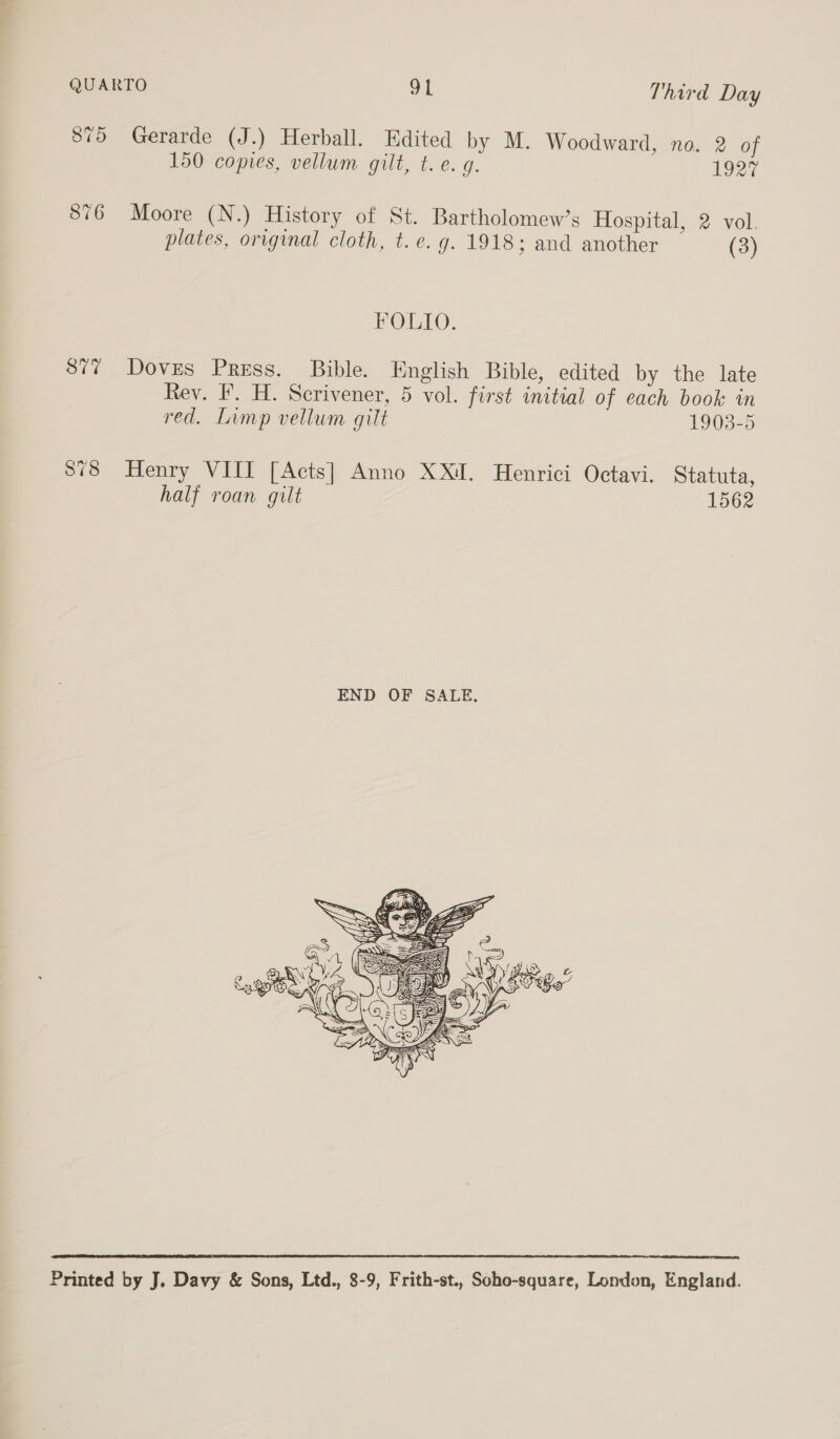 875 Gerarde (J.) Herball. Edited by M. Woodward, no. 2 of 150 copies, vellum gilt, t.e. g. 1927 876 Moore (N.) History of St. Bartholomew’s Hospital, 2 vol. plates, original cloth, t.e. g. 1918; and another (3) FOLIO. 877 Doves Press. Bible. English Bible, edited by the late Rev. F. H. Scrivener, 5 vol. first initial of each book in red. Limp vellum gilt 1903-5 878 Henry VIIT [Acts] Anno XX. Henrici Octavi. Statuta, half roan gilt 1562   Printed by J. Davy &amp; Sons, Ltd., 8-9, Frith-st., Soho-square, London, England.