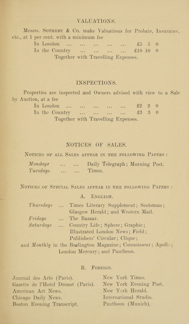 VALUATIONS. Messrs. SoTHEBY &amp; Co. make Valuations for Probate, Insurance, etc., at 1 per cent. with a minimum fee IPE) S010 01h eA ce Lo 9.-74) Wimane Coumtiy oc my =. Vaid ak gaa = Pee HS A) Together with a avelling Expenses. INSPECTIONS. Properties are inspected and Owners advised with view to a Sale by Auction, at a fee PERO PO orn Or aline 1 Rew oaee pe Ge eo. 0 fin ithe Voumtiry. 45. ee es fo 320 Together with ever ling Expenses. NOTICES OF SALES. NOTICES OF ALL SALES APPEAR IN THE FOLLOWING PAPERS: Mondays’ ....... Daily Telegraph; Morning Post. Tuesdays Pie i al Lies. NOTICES OF SPECIAL SALES APPEAR IN THE FOLLOWING PAPERS: A. ENGLISH, Thursdays ... Times Literary Supplement; Scotsman ; | Glasgow Herald; and Western Mail. Fridays i Lhe Bazaar. Saturdays ... Country Life; Sphere; Graphic; Illustrated London News; Field; Publishers’ Circular; Clique ; and Monthly in the Burlington Magazine; Connoisseur; Apollo ; London Mercury; and Pantheon. B. FOREIGN. Journal des Arts (Paris). New York Times. Gazette de ’ Hotel Drouot (Paris). New York. Evening Post. American Art News. New York Herald. Chicago Daily News. International Studio. Boston Evening Transcript. Pantheon (Munich).
